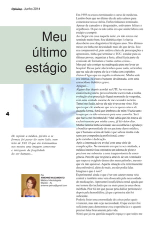 Opinias - Junho 2014
44444
Em 1995 eu estava terminando o curso de medicina.
Lembro bem que no último dia de aula saímos para
comemorar nossa vitória. Enfim tínhamos terminado.
Apesar de cansados e desgastados, estávamos felizes e
orgulhosos. O que eu não sabia era que ainda faltava um
estágio a cumprir.
Ao chegar em casa naquela noite, eu não estava me
sentindo muito bem. Sou diabética tipo 1 e havia
descoberto esse diagnóstico há alguns anos. Nos últimos
meses eu tinha me descuidado mais do que devia. Isso
era compreensível, pois andava cheia de preocupações e
apreensões, tinha que terminar o TCC, estudar para as
últimas provas, organizar a festa, afinal fazia parte da
comissão de formatura e tantas outras coisas...
Meu pai saiu comigo na madrugada para me levar ao
hospital. Dessa parte não lembro quase nada, só lembro
que na sala de espera ele ia e vinha com copinhos
cheios d’água que eu engolia avidamente. Minha sede
era intensa, eu estava bastante desidratada, com uma
cetoacidose diabética grave.
Apaguei...
Alguns dias depois acordei na UTI. Ao ver meu
endocrinologista lá, provavelmente escrevendo a minha
evolução e/ou prescrição fiquei morrendo de vergonha,
com uma vontade enorme de me esconder no leito.
Tentei me iludir, talvez ele não tivesse me visto. Não
queria que ele soubesse que era eu quem estava ali
daquela forma. Será que lembrava de mim? Fazia tanto
tempo que eu não retornava para uma consulta. Será
que havia me reconhecido? Mal sabia que ele estava ali
exclusivamente por minha causa, já há vários dias.
Minha família tinha acionado sua assistência e agradeço
a bendita oportunidade de ser paciente desse médico,
que é humano acima de tudo e que salvou minha vida
tanto por competência profissional, como
pelo carinho e dedicação.
Após a internação eu evoluí com uma série de
complicações. No momento em que ia ser entubada, a
médica intensivista constatou um edema de glote e
precisou me submeter a uma traqueostomia de emer-
gência. Percebi que respirava através de um ventilador
que soprava oxigênio dentro dos meus pulmões, mesmo
que eu não quisesse. Aquela situação era extremamente
desconfortável, além do mais, eu não podia falar.
Imagina o que é isso?
Experimentei ainda o que é ter um cateter numa veia
central e também uma veia dissecada pela necessidade
de medicações. Apresentei insuficiência renal aguda que
me tornou tão inchada que eu mais parecia uma obesa
mórbida. Pior foi ter que passar pela diálise peritoneal e
depois pela hemodiálise, já que a primeira não foi
suficiente.
Poderia listar uma enormidade de coisas pelas quais
vivenciei, mas não vejo necessidade. O que escrevi foi
suficiente para demonstrar essa experiência e o quanto
precisei lutar bravamente pela vida.
Notei que já era querida naquele espaço e que todos me
Meu
último
estágio
De repente a médica, prestes a se
formar, foi parar do outro lado, num
leito de UTI. O que ela testemunhou
nos mostra uma imagem comovente
e intrigante da fragilidade
do ser humano...
Por
ANIENNE NASCIMENTO
Médica Infectologista
Maceió - AL
anienne.petrus@gmail.com
 