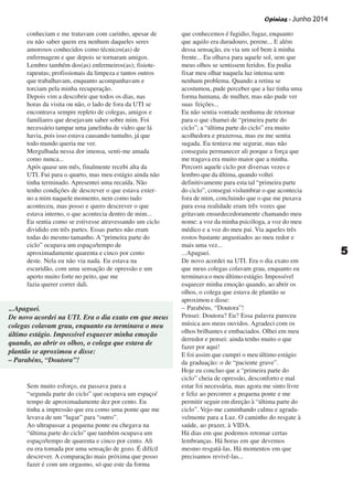Opinias - Junho 2014
55555
conheciam e me tratavam com carinho, apesar de
eu não saber quem era nenhum daqueles seres
amorosos conhecidos como técnicos(as) de
enfermagem e que depois se tornaram amigos.
Lembro também dos(as) enfermeiros(as); fisiote-
rapeutas; profissionais da limpeza e tantos outros
que trabalhavam, enquanto acompanhavam e
torciam pela minha recuperação.
Depois vim a descobrir que todos os dias, nas
horas da visita ou não, o lado de fora da UTI se
encontrava sempre repleto de colegas, amigos e
familiares que desejavam saber sobre mim. Foi
necessário tampar uma janelinha de vidro que lá
havia, pois isso estava causando tumulto, já que
todo mundo queria me ver.
Mergulhada nessa dor imensa, senti-me amada
como nunca...
Após quase um mês, finalmente recebi alta da
UTI. Fui para o quarto, mas meu estágio ainda não
tinha terminado. Apresentei uma recaída. Não
tenho condições de descrever o que estava exter-
no a mim naquele momento, nem como tudo
aconteceu, mas posso e quero descrever o que
estava interno, o que acontecia dentro de mim...
Eu sentia como se estivesse atravessando um ciclo
dividido em três partes. Essas partes não eram
todas do mesmo tamanho. A “primeira parte do
ciclo” ocupava um espaço/tempo de
aproximadamente quarenta e cinco por cento
deste. Nela eu não via nada. Eu estava na
escuridão, com uma sensação de opressão e um
aperto muito forte no peito, que me
fazia querer correr dali.
Sem muito esforço, eu passava para a
“segunda parte do ciclo” que ocupava um espaço/
tempo de aproximadamente dez por cento. Eu
tinha a impressão que era como uma ponte que me
levava de um “lugar” para “outro”.
Ao ultrapassar a pequena ponte eu chegava na
“última parte do ciclo” que também ocupava um
espaço/tempo de quarenta e cinco por cento. Ali
eu era tomada por uma sensação de gozo. É difícil
descrever. A comparação mais próxima que posso
fazer é com um orgasmo, só que este da forma
que conhecemos é fugidio, fugaz, enquanto
que aquilo era duradouro, perene... E além
dessa sensação, eu via um sol bem à minha
frente... Eu olhava para aquele sol, sem que
meus olhos se sentissem feridos. Eu podia
fixar meu olhar naquela luz intensa sem
nenhum problema. Quando a retina se
acostumou, pude perceber que a luz tinha uma
forma humana, de mulher, mas não pude ver
suas feições...
Eu não sentia vontade nenhuma de retornar
para o que chamei de “primeira parte do
ciclo”; a “última parte do ciclo” era muito
acolhedora e prazerosa, mas eu me sentia
sugada. Eu tentava me segurar, mas não
conseguia permanecer ali porque a força que
me tragava era muito maior que a minha.
Percorri aquele ciclo por diversas vezes e
lembro que da última, quando voltei
definitivamente para esta tal “primeira parte
do ciclo”, consegui vislumbrar o que acontecia
fora de mim, concluindo que o que me puxava
para essa realidade eram três vozes que
gritavam ensurdecedoramente chamando meu
nome: a voz da minha psicóloga, a voz do meu
médico e a voz do meu pai. Via aqueles três
rostos bastante angustiados ao meu redor e
mais uma vez...
...Apaguei.
De novo acordei na UTI. Era o dia exato em
que meus colegas colavam grau, enquanto eu
terminava o meu último estágio. Impossível
esquecer minha emoção quando, ao abrir os
olhos, o colega que estava de plantão se
aproximou e disse:
– Parabéns, “Doutora”!
Pensei: Doutora? Eu? Essa palavra pareceu
música aos meus ouvidos. Agradeci com os
olhos brilhantes e embaciados. Olhei em meu
derredor e pensei: ainda tenho muito o que
fazer por aqui!
E foi assim que cumpri o meu último estágio
da graduação: o de “paciente grave”.
Hoje eu concluo que a “primeira parte do
ciclo” cheia de opressão, desconforto e mal
estar foi necessária, mas agora me sinto livre
e feliz ao percorrer a pequena ponte e me
permitir seguir em direção à “última parte do
ciclo”. Vejo-me caminhando calma e agrada-
velmente para a Luz. O caminho do resgate à
saúde, ao prazer, à VIDA.
Há dias em que podemos retomar certas
lembranças. Há horas em que devemos
mesmo resgatá-las. Há momentos em que
precisamos revivê-las...
...Apaguei.
De novo acordei na UTI. Era o dia exato em que meus
colegas colavam grau, enquanto eu terminava o meu
último estágio. Impossível esquecer minha emoção
quando, ao abrir os olhos, o colega que estava de
plantão se aproximou e disse:
– Parabéns, “Doutora”!
 