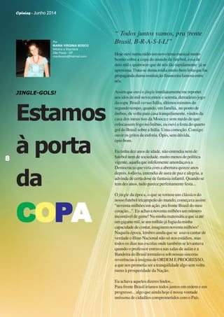 Opinias - Junho 2014
88888
“ Todos juntos vamos, pra frente
Brasil, B-R-A-S-I-L!”
Hojeouvinumarádioumnovotemamusicalmuito
bonito sobre a copa do mundo de futebol, essa de
dois mil e quatrorze que de nós tão rapidamente já se
aproxima.Trata-sedumamídiamuitobemfeitaquefaz
propagandadumainstituiçãofinanceirafamosaentre
nós.
Assimqueouvio jingleimediatamentemereportei
aos idos de mil novecentos e setenta, derradeiro jogo
da copa Brasil versus Itália, últimos minutos do
segundo tempo, quando, em família, no ponto de
ônibus, de volta para casa tranquilamente, vindos da
casa dos meus tios da Mooca e sem medo de que
colocassem fogo no ônibus, eu ouvi a festa do quarto
gol do Brasil sobre a Itália. Uma comoção. Consigo
ouvir os gritos de euforia. Ópio, sem dúvida,
ópio bom.
Eu tinha dez anos de idade, não entendia nem de
futebol nem de sociedade, muito menos de política
vigente,aquelaqueinfelizmenteamordaçavaa
Democracia que viria com a abertura quinze anos
depois, todavia, entendia de aura de paz e alegria, a
advinda de certa dose de fantasia infantil. Quando se
tem dez anos, tudo parece perfeitamente festa...
O jingle da época, o que se tornou um clássico do
nossofuteboltricampeãodomundo,começavaassim:
“noventamilhõesemação,prafrenteBrasildomeu
coração...”.Euachavanoventamilhõesumnúmero
incontáveldegente!Naminhamatemáticaqueiaaté
umgigantemil,seummilhãojáfugiadaminha
capacidadedecontar,imaginemnoventamilhões!
Naquela época, lembro ainda que se usava cantar de
verdade o Hino Nacional não só nos estádios, mas
todos os dias nas escolas onde também se levantava
quando o professor entrava nas salas de aulas e a
Bandeira do Brasil tremulava sob nossas sinceras
reverências à insígnia de ORDEM E PROGRESSO,
a que nos prometia ser a tranquilidade algo sem volta
rumo à prosperidade da Nação.
Euachavaaquelesdizereslindos...
Para frente Brasil iríamos todos juntos em ordem e em
progresso... algo que ainda hoje é nossa vontade
uníssona de cidadãos comprometidos com o País.
JINGLE-GOLS!
Estamos
à porta
da
CCCCCOOOOOPPPPPAAAAA
88888
Por
MARIA VIRGINIA BOSCO
Médica e Escritora
São Paulo - SP
mavibosco@hotmail.com
Opinias - Junho 2014
 