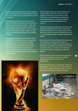 Opinias - Junho 2014
99999
De volta para dois mil e quatorze, dia desses também
ouviumapropagandacujacriançapequenadiziaassim:
“que legal, eu nunca vi uma copa do mundo, e essa vai
sernoBrasil.”
Tambémfiqueimatutandocomoditodamenina.
O Brasil do contexto campestre da nossa atual copa
decertoéumBrasilquemereciamais...muitomais.
Percebo que gols na atual conjuntura me parecem
meio insípidos, algo sem muito nexo.Acho que posso
externar o meu sonho de cidadã e analisar em qual
campo eu gostaria que ganhássemos a copa mundial
defutebol.
Claro que torço e gosto do esporte porque futebol
está no DNA do brasileiro e negar a nossa genética
futebolísticaseriacomonegarnossaidentidade
cultural.Masaqui,meupensamentoéanalógico
através do tempo ora já digital de euforia virtual:
quarenta e quatro anos se passaram do nosso
tricampeonato, fomos tetra, penta, sonhamos com o
hexaemcamposbrasileirosemuitacoisasocialmente
mudouentrenós.
Fizemosinúmerosgolspelotempo,perdemosem
vários campos. Ocorreram coisas boas, coisas
medianas, coisas ruins, coisas péssimas, só não
saberia dizer se a resultante dessas mudanças de
coisas é positivamente a coisa boa que urge do
“todos juntos vamos pra frente Brasil, salve a
seleção!”
Eu gostaria que aquela criança que, como eu nos anos
setenta,hojetambémfantasiaseuhexacampeonato
futebolísticopelaprimeiravez,pudessegritargolnum
Brasilbemmelhorconstruídoesedimentado,algoque
se concretizaria apenas pela cidadania conquistada em
mutirão.
Eu gostaria que a Copa do Mundo de futebol em dois
mil e quatroze, fosse recebida por um país que
gozasse de todo o resultado do seu gigante potencial
humanísticoegeográficoparadesfrutargolsemtodos
os campos sociais... com toda justiça social que se
enxerga com os olhos, não apenas a contada com
números.
Eu gostaria que um possível e justo hexacampeonato
ocorresse num campo em que todas as mínimas
prioridadessociaisestivessemaomenos
programadas.
Esse sonho não é utopia, é só questão de vontade, de
determinação. Num campo em que o trigo autóctone
da nossa terra pudesse diminuir ao menos o custo do
pãozinho para as famílias de renda mais estreita.
99999
Opinias - Junho 2014
 