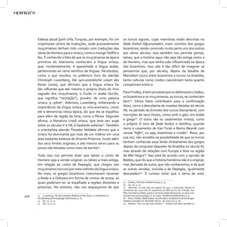 Edessa (atual Şanlı Urfa, Turquia), por exemplo, foi um                  os turcos oguzes, cujas memórias estão descritas no
      importante centro de traduções, onde provavelmente                       Dede Korkut Oğuznameleri, eram vizinhos dos gregos
      muçulmanos tenham tido contato com traduções das                         bizantinos, tendo convivido muito perto uns dos outros
      obras de Homero para o siríaco, como o monge Teóﬁlo o                    por vários séculos. Isso também nos permite pensar,
      fez. É conhecido o fato de que os muçulmanos da época                    talvez, que a história oguz não seja tão antiga como a
      primitiva do Islamismo conheciam a língua siríaca,                       de Homero, mas que tenha sido inﬂuenciada na época
      que, incidentalmente, é aparentada à língua árabe,                       dos bizantinos. Isso não é tão difícil de imaginar se
      pertencendo ao ramo semítico de línguas. Há estudos,                     pensarmos que, por séculos, depois da batalha de
      como o que resultou no polêmico livro do alemão                          Manzikert (1071) entre bizantinos e turcos na Anatólia,
      Christoph Luxenberg, Die syro-aramäische Lesart des                      tanto culturas como credos coexistiriam tanto quanto
      Koran (2000), que aﬁrmam que a língua siríaca foi                        competiram entre si.
      tão inﬂuente que até mesmo o próprio título do livro
      sagrado dos muçulmanos, o Corão (< árabe Qur’ān,                         Para Findley, é bem provável que os defensores cristãos,
      que signiﬁca “recitação”), provém de uma palavra                         os bizantinos e os muçulmanos, os turcos, se conheciam
      siríaca: q ryānā12. Ademais, Luxenberg, enfatizando a                    bem15. Vários fatos contribuem para a conﬁrmação
      importância da língua siríaca (o sírio-aramaico, como                    disso, como a descoberta de moedas datadas do século
      ele a denomina) nessa época, diz que ela se espalhou                     XII, no período do Emirato dos turcos Danişmend, com
      para além da região da Síria, como a Pérsia. Segundo                     inscrições de seus títulos, como amīr o ġāzi, em árabe
      aﬁrma, a literatura cristã siríaca, que teve seu auge                    e grego16. O outro são os casamentos mistos, como
      entre os séculos V e VII, é bastante extensa13. Também                   o próprio O livro de Dede Korkut o testiﬁca, quando
      o orientalista alemão Theodor Nöldeke aﬁrmou que o                       narra o casamento de Kan Turalı e Bamsı Beyrek com
      siríaco foi dominante por mais de um milênio em uma                      noivas “kāﬁr”, ou seja, bizantinas e cristãs17. Rossi, por
      área bastante extensa do Oriente Próximo, muito além                     sua vez, não acredita na possibilidade de que os turcos
      dos seus limites originais, e até mesmo serviu para os                   tenham conhecido essa lenda diretamente dos gregos
      povos não letrados como meio de escrita14.                               depois da conquista daqueles da Anatólia no século XI,
                                                                               mas através de relações com Europa e Ásia na região
      Tudo isso nos permite dizer que talvez o conto de                        do Mar Negro18. Isso está de acordo com a opinião de
      Homero seja a versão original, ou talvez a mais antiga,                  Beekes, que diz que a história homérica não é a original,
      em relação ao conto de Depegöz, que chegou aos                           mas derivada de outra, que não conhecemos, e da qual
      muçulmanos (turcos) por meio indireto da língua siríaca.                 as outras versões, incluída a de Depegöz, igualmente
      No mais, os gregos bizantinos costumavam recontar                        descendem19. É curioso notar que o tema do anel,
      a Ilíada e a Odisseia em forma de contos de prosa, os
      quais poderiam ter se espalhado a regiões distantes e                    15 Findley, The Turks in World History, p. 73.
                                                                               16 Op. cit., p. 73.
      próximas. No entanto, não nos esqueçamos de que                          17 Ademais, na vida real, em agosto de 1352, o Imperador Alexios III
                                                                               Comnenos deu sua irmã em casamento ao ﬁlho de Tur Ali, Kutlugh. Seu
                                                                               ﬁlho, Kara Ilig (ou Yülük), que foi o primeiro sultão Ak-koyunlu, se casou com
100   12 Luxenberg, The Syro-Aramaic Reading of the Koran: a contribution to
      the decoding of the language of the Koran, p. 70.
                                                                               uma de suas primas gregas. Cf. G. Lewis, The Book of Dede Korkut, p.17.
                                                                               18 Rossi, Il Kitāb-i Dede Qorqut: racconti epico-cavallereschi dei turchi oġuz
      13 Op. cit., p. 10.                                                      tradotti e annotati con “facsimile” del ms. vat. turco 102, p. 66.
      14 Op. cit., p. 10.                                                      19 Beekes, “You can get new children..”: Turkish and other parallels to
 