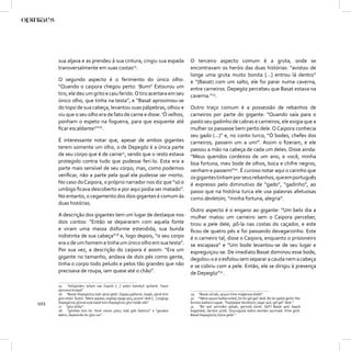 sua aljava e as prendeu à sua cintura, cingiu sua espada                          O terceiro aspecto comum é a gruta, onde se
      transversalmente em suas costas25.                                                encontravam os heróis das duas histórias: “avistou de
                                                                                        longe uma gruta muito bonita […] entrou lá dentro”
      O segundo aspecto é o ferimento do único olho:                                    e “(Basat) com um salto, ele foi parar numa caverna,
      “Quando o caipora chegou perto: ‘Bum!’ Estourou um                                entre carneiros. Depegöz percebeu que Basat estava na
      tiro, ele deu um grito e caiu ferido. O tiro acertara em seu                      caverna.”29.
      único olho, que tinha na testa”, e “Basat aproximou-se
      do topo de sua cabeça, levantou suas pálpebras, olhou e                           Outro traço comum é a possessão de rebanhos de
      viu que o seu olho era de fato de carne e disse: ‘Ó velhos,                       carneiros por parte do gigante: “Quando saía para o
      ponham o espeto na fogueira, para que esquente até                                pasto seu gadinho de cabras e carneiros, ele exigia que a
      ﬁcar escaldante!’”26.                                                             mulher os passasse bem perto dele. O Caipora conhecia
                                                                                        seu gado (...)” e, no conto turco, “Ó bodes, chefes dos
      É interessante notar que, apesar de ambos gigantes                                carneiros, passem um a um!”. Assim o ﬁzeram, e ele
      terem somente um olho, o de Depegöz é a única parte                               passou a mão na cabeça de cada um deles. Disse ainda:
      de seu corpo que é de carne27, sendo que o resto estava                           “Meus queridos cordeiros de um ano, e você, minha
      protegido contra tudo que pudesse feri-lo. Esta era a                             boa fortuna, meu bode de olhos, boca e chifre negros,
      parte mais sensível de seu corpo; mas, como podemos                               venham e passem!”30. É curioso notar aqui o carinho que
      veriﬁcar, não a parte pela qual ele pudesse ser morto.                            os gigantes tinham por seus rebanhos, que em português
      No caso do Caipora, o próprio narrador nos diz que “só o                          é expresso pelo diminutivo de “gado”, “gadinho”, ao
      umbigo ﬁcava descoberto e por aqui podia ser matado”.                             passo que na história turca ele usa palavras afetuosas
      No entanto, o cegamento dos dois gigantes é comum às                              como devletüm, “minha fortuna, alegria”.
      duas histórias.
                                                                                        Outro aspecto é o engano ao gigante: “Um belo dia a
      A descrição dos gigantes tem um lugar de destaque nos                             mulher matou um carneiro sem o Caipora perceber,
      dois contos: “Então se depararam com aquela fonte                                 tirou a pele dele, pô-la nas costas do caçador, e este
      e viram uma massa disforme estendida, sua bunda                                   ﬁcou de quatro pés e foi passando devagarzinho. Este
      indistinta de sua cabeça”28 e, logo depois, “o seu corpo                          é o carneiro tal, disse o Caipora, enquanto o prisioneiro
      era o de um homem e tinha um único olho em sua testa”.                            se escapava” e “Um bode levantou-se de seu lugar e
      Por sua vez, a descrição do caipora é assim: “Era um                              espreguiçou-se. De imediato Basat dominou esse bode,
      gigante no tamanho, andava de dois pés como gente,                                degolou-o e o esfolou sem separar a cauda nem a cabeça
      tinha o corpo todo peludo e pelos tão grandes que não                             e se cobriu com a pele. Então, ele se dirigiu à presença
      precisava de roupa, iam quase até o chão”.                                        de Depegöz”31.

      25    “bilüginden ṭutam oæ čıqardı [...] qılıǰın ḥamāyil qušandı. Yayın
      qarusına bıraqdı”
      26 “Basat Depegözüŋ bašı uǰına geldi. Qapaq qaldurdı, baqdı, gördi kim            29 “Basat sıčradı, qoyun ičine maġāraya düšdi”.
      gözi etdür. Eydür: ‘Mere qoǰalar, süglügi oǰaġa qoŋ, qızsun’ dedi [...] süglügi   30 “‘Mere qoyun bašları erkeč, bir bir gel geč’ dedi. Bir bir gelüb gečdi. Her
102   Depegözüŋ gözine eyle basdı kim Depegözüŋ gözi helāk oldı”
      27 “gözi etdür”.
                                                                                        birinüŋ bašların sıġadı. ‘Toqlıǰaqlar devletüm, saqar qoč, gel geč’ dedi.”
                                                                                        31    “Bir qoč yerinden qalqdı, gerinüb sündi. Defcī Basat qočı basub
      28 “gördiler kim bir cibret nesne yatur, bašı göti belürsiz” e “gevdesi           boġazladı, derisini yüzdi. Quyruġıyıla bašını deriden ayırmadı. Ičine girdi.
      ādem, depesinde bir gözi var”.                                                    Basat Depegözüŋ öŋine geldi.”
 
