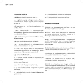 Equivalências fonéticas                                      14. ǰ – possui o valor de dj, como em Azerbaidjão.

      1. ā, ī, ū são os equivalentes longos de a, i, u.            15. č – possui o valor de tch, como em tcheco.

      2. ı – vogal anterior, cuja realização se assemelha com
      o a nasalizado na primeira vogal da palavra canção ou
      do russo ty.                                                 Referências bibliográﬁcas

      3. š – equivalente ao x ou ch do português, como em
                                                                   ALMEIDA, A. 50 contos populares de São Paulo, 2. ed. São
      xamã ou chalé.
                                                                   Paulo: Imprensa Oﬁcial do Estado, 1973.
      4. ṭ, ḍ, ṣ, ẓ – têm o valor de t, d e s, como em português
      tanto, dar e sino, sendo que o ẓ tem valor de um th (como    BAŞGÖZ, İ. Hikâye: Turkish folk romance as performance
      em inglês this) enfático.                                    art. Special Publications of the Folklore Institute no. 7.
                                                                   Bloomington: Indiana University Press, 2008.
      5. ö, ü – arredondados, como no alemão öﬀnen e Führer,
      respectivamente.
                                                                   BEEKES, R. S. P. “You can get new children..”: Turkish and other
      6. ġ – velar sonora semelhante ao r do francês.              parallels to ancient Greek ideas in Herodotus, Thucydides,
                                                                   Sophocles and Euripides. Mnemosyne, vol. XXXIX, fasc. 3-4,
      7. s – é sempre surdo, como na palavra portuguesa            1986, p. 225-239.
      massa, nunca sonoro como em casa.
                                                                   CASCUDO, L. C. Dicionário do folclore brasileiro. 2. ed. A-I, vol.
      8. c – tem o valor de golpe glótico ou alongamento da
                                                                   1. Rio de Janeiro: Instituto Nacional do Livro, 1962.
      vogal anterior ou posterior ou simplesmente não se
      pronuncia, ex: cAlī, em turco, se pronuncia Ali.
                                                                   CLAUSON, G. An etymological dictionary of pre-thirteenth
      9. q – tem o valor fonético de k.                            century Turkish. Oxford: Clarendon Press, 1972.

      10. ḥ – faríngea aspirada presente na língua árabe; no
                                                                   COMHAIRE, J. L. Oriental versions of Polyphem’s myth.
      turco tem o valor
                                                                   Anthropological quarterly, 31, 1958, p. 21-28.
      fonético de um h aspirado.
                                                                   CONRAD, J. A. Polyphemus and Tepegöz revisited: a
      11. ṯ, ḏ – tem valor de s e z, respectivamente.              comparison of the tales of the blinding of the one-eyed Ogre
                                                                   in Western and Turkish tradition. V. Milletlerarası Türk Halk
      12. ŋ – velar nasal equivalente ao ng, como na palavra
                                                                   Kültürü Kongresi Halk Edebiyatı, I Cilt, Ankara, 1997, p. 139-
      inglesa sing.
                                                                   160.
104   13. ’ – gutural laríngea presente em palavras árabes, mas
      que em turco
 
