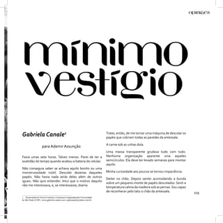 Gabriela Canale1                                                            Tratei, então, de me tornar uma máquina de descolar os
                                                                            papéis que cobriam todas as paredes da antessala.

                                                                            A carne sob as unhas doía.
                    para Ademir Assunção
                                                                            Uma massa transparente grudava tudo com tudo.
Fazia umas sete horas. Talvez menos. Parei de ter a                         Nenhuma organização aparente unia aqueles
exatidão do tempo quando acabou a bateria do celular.                       semicírculos. Ela deve ter levado semanas para montar
                                                                            aquilo.
Não conseguia saber se achava aquilo bonito ou uma
monstruosidade inútil. Descolei dezenas daqueles                            Minha curiosidade aos poucos se tornou impaciência.
papéis. Não havia nada atrás deles além de outros
                                                                            Deitei no chão. Depois sentei acomodando a bunda
iguais. Não quis entender. Intuí que o motivo daquilo
                                                                            sobre um pequeno monte de papéis descolados. Senti a
não me interessava, e, se interessasse, doeria.
                                                                            temperatura calma da madeira sob as pernas. Sou capaz
                                                                            de reconhecer pelo tato o chão da antessala.             109
1 Doutoranda em Teoria Literária e Literatura Comparada pela Universidade
de São Paulo (USP). www.gabriela canale.com e gabicanale@yahoo.com.br
 
