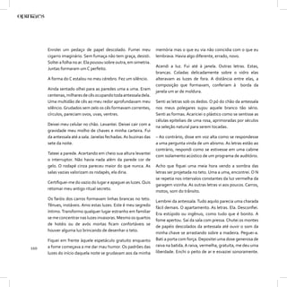 Enrolei um pedaço de papel descolado. Fumei meu              memória mas o que eu via não coincidia com o que eu
      cigarro imaginário. Sem fumaça não tem graça, desisti.       lembrava. Havia algo diferente, errado, novo.
      Soltei a folha no ar. Ela pousou sobre outra, em simetria.
                                                                   Acendi a luz. Fui até à janela. Outras     letras. Estas,
      Juntas formaram um C perfeito.
                                                                   brancas. Coladas delicadamente sobre        o vidro elas
      A forma do C estalou no meu cérebro. Fez um silêncio.        alteravam as luzes de fora. A distância    entre elas, a
                                                                   composição que formavam, conferiam         à borda da
      Ainda sentado olhei para as paredes uma a uma. Eram
                                                                   janela um ar de moldura.
      centenas, milhares de cês ocupando toda antessala dela.
      Uma multidão de cês ao meu redor aprofundavam meu            Senti as letras sob os dedos. O pó do chão da antessala
      silêncio. Grudados sem zelo os cês formavam correntes,       nos meus polegares sujou aquele branco tão sério.
      círculos, pareciam ovos, uvas, ventres.                      Senti as formas. Acariciei o plástico como se sentisse as
                                                                   células epiteliais de uma rosa, aprimoradas por séculos
      Deixei meu celular no chão. Levantei. Deixei cair com a
                                                                   na seleção natural para serem tocadas.
      gravidade meu molho de chaves e minha carteira. Fui
      da antessala até a sala. Janelas fechadas. As buzinas das    – Ao contrário, disse em voz alta como se respondesse
      sete da noite.                                               a uma pergunta vinda de um abismo. As letras estão ao
                                                                   contrário, respondi como se estivesse em uma cabine
      Tateei a parede. Acertando em cheio sua altura levantei
                                                                   com isolamento acústico de um programa de auditório.
      o interruptor. Não havia nada além da parede cor de
      gelo. O rodapé cinza pareceu maior do que nunca. As          Acho que ﬁquei uma meia hora vendo a sombra das
      salas vazias valorizam os rodapés, ela diria.                letras ser projetada no teto. Uma a uma, encontrei. O N
                                                                   se repetia nos intervalos constantes da luz vermelha da
      Certiﬁquei-me do vazio do lugar e apaguei as luzes. Quis
                                                                   garagem vizinha. As outras letras vi aos poucos. Carros,
      retomar meu antigo ritual secreto.
                                                                   motos, som do trânsito.
      Os faróis dos carros formavam linhas brancas no teto.
                                                                   Lembrei da antessala. Tudo aquilo parecia uma charada
      Tênues, instáveis. Amo estas luzes. Este é meu segredo
                                                                   fácil demais. O apartamento. As letras. Ela. Desconﬁei.
      íntimo. Transformo qualquer lugar estranho em familiar
                                                                   Era estúpido ou ingênuo, como tudo que é bonito. A
      se me concentrar nas luzes invasoras. Mesmo os quartos
                                                                   fome apertou. Saí da sala com pressa. Chutei os montes
      de hotéis ou de avós mortas ﬁcam confortáveis se
                                                                   de papéis descolados da antessala até ouvir o som da
      houver alguma luz brincando de desenhar o teto.
                                                                   minha chave se arrastando sobre a madeira. Peguei-a.
      Fiquei em frente àquele espetáculo gratuito enquanto         Bati a porta com força. Depositei uma dose generosa de
      a fome começava a me dar mau humor. Os padrões das           raiva na batida. A raiva, vermelha, gratuita, me deu uma
110
      luzes do início daquela noite se grudavam aos da minha       liberdade. Enchi o peito de ar e esvaziei sonoramente.
 