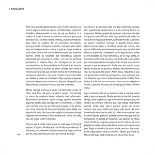 Tinha que anotar alguma coisa, isso é certo. Sempre me       As ideias e as pessoas. Elas me são estranhas, porque
      ocorre alguma ideia ao sentar na biblioteca, enquanto        são igualmente apaixonantes e da mesma forma se
      trabalho, atravessando a rua, de pé no ônibus. E o           esquivam. Talvez, quanto às pessoas, creio que elas são
      melhor a fazer é anotar no mesmo instante, para que          um pouco mais difíceis. Não faço questão de saber do
      ela não se vá. Ela está rápida e fresca, acabou de nascer.   noticiário e do jogo de ontem, que todo mundo já desistiu
      Essa ideia. O registro de um caminhar necessário:            de querer comentar comigo. E quando ainda assim
      para que tudo começasse a existir, na busca pelo texto       tentam puxar papo, a iniciativa sendo não minha, elas
      que me dissesse tudo e sobre o qual eu fosse levada a        vão se inﬁltrando amistosamente pelo meu confortável
      tudo dizer, lancei-me numa deambulação por diversos          silêncio, e quando conseguem ouvir algo de mim, sobre
      bairros: entre as estantes das bibliotecas, passeei          as trivialidades da vida doméstica, se eu faço janta, se
      sobretudo por romances e contos – em ruas da periferia       descansei no ﬁm-de-semana, se o ônibus dá muita volta,
      parisiense à mesma Paris do entreguerras de uma              por mais que eu tente me aproximar do que sou, é outra
      neozelandesa, da Escandinávia ao Oriente e ao interior       pessoa o que eu respondo. Pode soar aos outros como
      pernambucano, cortando de trem cidades sem nome e            sendo um pouco do que sou, e talvez eles tenham razão,
      mesmo as invisíveis que tomam nomes de mulheres que          mas eu não percebo assim. Além disso, respondo o que
      tampouco existiram, mas que tomam o rosto de todas           me perguntam e não faço perguntas, nem repito as que
      as cidades e todas as mulheres. Não se pode esquecer         me ﬁzeram; ajo assim sistematicamente. Preﬁro ﬁcar
      que essa viagem esconde em si alguma obrigação que           alheio à vida dos outros assim como sou em relação à
      desconheço, criada por mim, a que me submeto.                minha. Conto os minutos no relógio para voltar a minha
                                                                   mesa.
      Minha cabeça começa a doer, timidamente ainda. O
      chão está frio, dá para se sentir ranger fortemente          Aqui praticamente só eu durante toda a manhã, nesta
      os tacos de madeira desse sobrado mal reformado.             sala, o que me agrada. Desde as oito da manhã, quando
      Resolveram aproveitar o piso antigo, apenas trocaram         chego, abro as janelas, ligo o ventilador preguiçoso, até
      algumas partes que começavam a envelhecer. O resto           depois do almoço. Mesmo que não esteja realmente
      uma cerinha uma vez por semana já ajuda. E eu ganho          quente nesta sala, ligo-o porque gosto de vento,
      uns vinte minutos de intervalo forçado, dona Gilda me        mesmo que seja criado por essas pás azuis, de uma
      expulsa da sala, não importa a urgência do que eu esteja     tonalidade adormecida pelo pó. Mais interessantes que
      fazendo no momento: é hora de encerar. Tomo um café,         os ventiladores presos à parede, como este que me faz
      vou ver o que fazem no térreo.                               companhia na saleta de trabalho, são aqueles de chão,
                                                                   mais metálicos, esguios, postura servil e altiva, de uma
      Outra coisa é certa: tudo o que eu precisava lembrar já      elegância melancólica toda deles. Como uma cantora de
      esqueci. Esqueci da ideia que tive há tão pouco tempo. E     jazz. Pego o trabalho do ponto onde parei um dia antes.
      não é ela, justamente? Ela que sempre me foge, sombra        Café chega pelas nove da manhã. Tenho que evitá-lo.
114   que se cola aos meus pés mas que nunca alcanço?              Meu estômago está tentando me convencer disso.
 