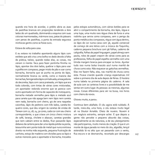 quando era hora de acordar, o prédio abria as asas         pelos estojos automáticos, com vários botões para se
de pastilhas brancas em proporções tendendo a dois         abrir o compartimento da borracha, dos lápis, régua e
lados de um quadrado, dominando a esquina com suas         uma lupa, uma muito rara régua cheia de furos e uma
colunas marmoreadas, mármore roxo, patas do pássaro        rodinha que servia como compasso, sem o perigo da
com penas de pastilhas, a porta da entrada segurava        ponta metálica dos compassos, régua com água dentro,
minhocas gentis como se fosse ouro.                        os lápis de cor numa caixa com 36, aquele comercial
                                                           de começo de ano letivo com a música do Toquinho,
Estava de volta para casa.                                 caderno pequeno brochura com 96 folhas, caderno de
E eu estava no trabalho apontando alguns lápis com         caligraﬁa, folhas de papel linguagem, papel almaço sem
estilete que até criou uma bolha no dedo devido à falta    pauta, rolos de papel crepom de várias cores para as
de prática, talvez, quando todas elas, as coisas, me       professoras, folha de papel espelho vermelho com uma
vieram à mente: faca para fazer pontinha ﬁninha no         tímida margem branca para encapar os livros. Ajuntar
lápis, apontar dos dois lados, quebrar o lápis para usar   tudo isso numa bolsa tiracolo azul numa manhã de
a graﬁte em compasso, pegar miolo de pão e usar como       chuva como esta. Não esquecer as galochas vermelhas.
borracha, borracha que se punha na ponta do lápis,         Elas me fazem falta, elas, nas manhã de chuva como
normalmente branca ou verde, como a maioria das            esta. Ficava criando quando criança expectativas mil
borrachas, famigerados lápis com tabuada, ameaçadores      sobre o primeiro dia de aula depois de férias. O horário
do decoreba, lápis com casca prateada, um lápis que era    numa tabela na primeira página do caderno. A sala
todo colorido, com tintas de várias cores misturadas,      de aula com as carteiras livres e a possibilidade de me
um apontador redondo enorme que se parecia com             sentar em outro lugar. As pessoas: as mesmas, algumas
outro apontador em forma de capacete de motoqueiro,        novas. Coisas diferentes para ver na lousa, nos livros
borracha metade vermelha para lápis e metade azul          com cheiro de novos.
para caneta que não apaga bem nem lápis nem caneta         Choveu muito, e parou.
nem nada, borracha com cheiro, giz de cera naquelas
caixinhas, lápis de pedreiro com três lados, caneta bic    Continua bem abafado. O céu agora está nublado. À
quatro cores, que deu origem às canetas de vindas de       tarde, meio-dia, uma hora, o céu estava muito legal
Taiwan com 12, 18, 24, 30 cores, cada cor com seu cheiro   ali na Doutor Arnaldo. Cheio de nuvens. Nuvem é
correspondente, o que criava um único cheiro mistura       um negócio estranho, sempre achei. É que depois a
de café, laranja, chiclete e abacaxi, canetas grandes      gente não percebe o pequeno absurdo das coisas,
que nem cabiam entre os dedos, ﬁcar passando lápis         especialmente as da natureza, a de seu planejamento
debaixo da carteira para dar uma rápida polida na ponta,   não participamos, muito menos da criação. O que é um
tesourinha sem ponta toda de metal que nunca entrava       monte de água parada no meio do céu, algodão, lençol
direito na minha mão esquerda, pequena frustração de       estendido lá no alto que vai passando com o vento,
canhoto, estojo de madeira com divisões para os lápis e    ﬁca escuro e se desmancha, recortado por descargas         117
outras menores para o apontador e borracha, trocados
 