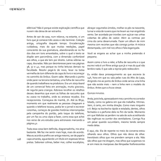 elétricas? Não é porque existe explicação cientíﬁca que   abraçar cogumelos úmidos, molhar os pés na nascente,
      nuvem não deixa de ser estranho.                          turvar a vista de nuvens que me levam ao mar engolindo
                                                                vento. Ser acordada por trovões com açúcar nas unhas
      Antes de sair de casa, num relance, na estante, vi um     cobertas de pêlos de castor. Abrir as cortinas por
      livro que já comecei três vezes e não terminei. Coleção   cima da cama desarrumada. Fazer um álbum de mim
      antiga, ortograﬁa daquele tempo. Encadernação             mesma com recortes que não consigo juntar. A música
      cuidadosa, mais do que muitas reedições, papel            destampada, com mel nos olhos e fala esganiçada.
      consciente da sua gramatura, abandonando-se no ﬁo
      dos dias em tons amarelados, sobre o qual o texto se      Você se engana ao achar que a minha pretensão é
      dispõe sem parcimônia, com a dimensão confortável         pequena.
      aos olhos, a que ele tem por direito. Letras sóbrias na
      capa, douradas. Não por desinteresse parei nas páginas    Assim como o livro a reler, a folha de rascunho e o que
      38, 57 e 42, mas porque eu tinha leituras demais na       escrevi nela é um ﬁlme antigo que já vi mas do qual não
      faculdade. Resolvi pegá-lo de novo, levar na bolsa        lembro nada. E que vale a reprise pelo redescobrir.
      vermelha de tom diferente da capa do livro e recomeçar    Eu então dava prosseguimento ao que escrevia às
      no caminho do ônibus. Quem sabe. Marcando o ponto         14h, hora em que eu saía pelas ruas do Alto da Lapa,
      onde parei na terceira tentativa, uma folha de rascunho   dirigindo-me ao ponto de ônibus onde servia uma linha
      de quando trabalhava na produtora. Era um story-board     que não existe mais – nem a linha nem o modelo do
      de um comercial feito em animação, muito gracioso,        ônibus. Antes que a chuva viesse.
      de iogurte para crianças. Adorava recolher os retalhos
      desses desenhos que eram as folhas de rascunho que        Quinze minutos.
      eu usava no trabalho, onde eu anotava recados. Era
                                                                Anda, pois é ela, apressada em meu caminho no corredor
      recepcionista. Começava de manhã, 7h. Até às 8h30,
                                                                lotado, como na galeria em que ela trabalha. Vitrines.
      momento em que realmente as pessoas chegavam e
                                                                Vem, é certo, em minha direção. Como mais ninguém
      quando o telefone tocava, podia ler o jornal e escrever
                                                                o é. Beijo na bochecha rápido e estalado; dentes, olhos
      coisinhas, começos de grandes histórias interrompidas
                                                                fechados e o perfume dela no ﬁm da tarde. Momento
      pela campainha do portão, pelo toque do telefone,
                                                                em que libélulas se perdem na sala de aula acreditando
      por um fax ou uma cópia a fazer, como essa que achei
                                                                tão ingênuas no zumbir dos ventiladores. Comigo ﬁca
      nos verso de uns estudos para astronaves marcando a
                                                                um pesar quando sucumbem, mesmo tendo sempre
      página 42:
                                                                medo delas.
      Toda essa coisa bem deﬁnida, diagramadinha, me atrai
                                                                E aqui, ela. Ela de repente no meio da conversa estou
      bastante. Me faz me sentir mais hoje, mais de acordo.
                                                                olhando seus olhos. Olhos que não deixo de olhar.
      Mas eu acordo e preﬁro ser antiga mesmo, ser de papel e
                                                                Inevitáveis olhos que me prendem sempre a ela. Não
118   capa amarela, aguardando um título em espessas letras
                                                                são olhos que me dragam, mas olhos que suspensos no
      pretas. Saborear colinas, beber mar, colher eucaliptos,
                                                                ar em meio às mariposas das lâmpadas fosforescentes
 