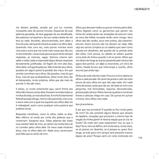 me deixam perdido, atraído por sua luz invisível,           Olhos que devoram todos os quinze minutos perto dela.
incessante calor de quinze minutos. Esquecido de suas       Olhos ilegíveis como os garranchos que pairam nas
palavras pausadas, do leve gaguejar da voz desaﬁnada,       linhas de caneta preta nas anotações de aula em meio
das palavras corriqueiras e da sua risada calada ela me     ao sono das folhas na pasta verde como musgo. Seus
leva ao nada. Aturdido, desconcentrado, sem saber a         olhos não são verdes, azuis nem pretos, são castanho-
hora da aula, até quando haverá as aulas e os olhos dela.   escuros. Assim escuros não me deixam ver nada. Não
Querendo mais uma vez, mais quinze minutos entre            vejo seu sorriso cúmplice ou os cabelos que caem como
uma aula e outra que me conte mais coisas que não vou       cascata em desalinho, até quando ela os prende atrás
muito entender, coisas essas para as quais tenho sempre     dos olhos. Com pressa, os cabelos se soltam quando
respostas, as mesmas, vagas. Domino mesmo sem               corre atrás do ônibus quando o vê no ponto. Olhos que
saber a razão, toda a impensada lógica dessas respostas     me olham de longe ao acenar passando pela catraca são
devidamente justiﬁcadas. Só fogem de mim eles dois,         agora dois pontos: um déjà vu recorrente, um início de
olhos dela, na fuga de palavras. Não entendo seus olhos,    sonho, freada brusca que interrompe o cochilo, olhos
parados em algum ponto lá perdido dos meus. Em que          escuros que ainda vejo.
sentido caminham seus olhos, tão parados, mais do que
ﬁxos, mais do que arrebatadores, olhos muito dois, tão      Ônibus de noite não leio nada. Procuro no livro aberto os
ali destacados, muito próprios, olhos que são mais do       olhos a cada piscada. No vento da janela o calor da noite
que ela. E não são meus.                                    escura de seus olhos em que não vejo nada. Um nada
                                                            cheio de tantas coisas que não sei, de todas as mil e uma
E talvez, ou muito certamente aqui, assim frente aos        perguntas mal formuladas, esquinas desconhecidas,
olhos tão cheios e certos dela, ﬁcassem reunidas todas as   pessoas pela catraca. Pelas mesmas quadras e conversas
minhas dúvidas, as mais absolutas. A minha fundamental      breves e obtusas chego em casa. De quinze em quinze
falta de posição obriga, mesmo não querendo, a ter uma;     minutos. Seus olhos mais nada.
e assim esta com a qual me exponho aos olhos dela me
é indesejável, assim como qualquer outra postura que        Isso já aconteceu.
pudesse tomar.                                              E por que isso acontece? É quando eu ﬁco muito perto
Respostas inevitáveis, como os olhos, todos os dois.        de mim? Ou são somente alguns fatores que sempre
Meu silêncio só existe por conta das palavras que o         se repetem, situações que provocam o mesmo tipo de
contornam. Garganta seca. Todas palavras tão todas          reação da minha parte? A mesma reação que se cria no
ocas sentem falta de mim, ao saírem da minha boca ali       fundo? De onde vem esse isolamento? Sou eu que o
no corredor pelos olhos dela. Os meus nada mostram          faço? Se eu nem sei deﬁnir, se é muito doce, muito claro,
disso, mas os olhos dela sim. Nada ocos, escancaram         se só parece um desenho, se é porque eu quero ﬁcar
essa falta que eu tenho de mim.                             longe, se tudo para mim sempre será estranho mesmo
                                                            depois de anos? Porque senti um certo incômodo em
                                                                                                                        119
 