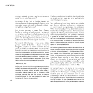 encarar o que eu já conheço, o que sei, com o mesmo       O sabor sem par de construir castelos de areia, ofertados
      gosto? Será eu ou é a falta de mim?                       de coração aberto à praia, que serão graciosamente
                                                                destruídos logo em seguida.
      Era o centro de São Paulo ou Curitiba. O eu era um
      repórter, daqueles de épocas antigas, de chapéu e terno   Sem o sobrado da Irmão Lucas ﬁcamos sem escadas
      escuro, que andava pela cidade em busca de notícias –     para descer e subir com barulho, sem a vitrola que
      os repórteres antigos faziam isso?                        era enorme e onde vovó gostava que meu pai tocasse
                                                                Milton Nascimento e Supertramp. Ele também colocava
      Dois prédios começam a pegar fogo. Chegam                 Beatles, Elis e Eric Clapton e dançava alternando de lado
      bombeiros, um deles se fere lá em cima e se joga, cai     as palmas da mão nos joelhos semidobrados. Ficamos
      em cima de umas lonas na calçada e aparentemente          sem ruas de paralelepípedo, sem quintal que tinha sido
      se salva, mas acho que ele nunca teve as pernas. O        o quintal de se cortar massa para macarrão e deixar
      prédio está destruído, sobram as estruturas principais,   secar no varal, de crescer pinheirinho de natal para usá-
      carbonizadas. Seria demolido naquele momento.             lo no outro ano, de se encher piscina de plástico a sopro
      Saí correndo até minha casa – e nessa parte a cidade      de cinco crianças, todas elas pulando no meio da água e
      parecia o centro de Curitiba – buscar a máquina           da piscina pequena para todos.
      fotográﬁca, registrar os últimos instantes daquele        Estávamos agora num apartamento de dois quartos. Já
      prédio, os feridos do incêndio. Aﬁnal, era um repórter.   começamos a incomodar os vizinhos com nossa bagunça
      Como era um sonho – eu tinha mais ou menos consciência    e barulho. A mais afetada era a vizinha de baixo, Sílvia,
      disso naquele momento – eu abreviei minha ida, dando      loira, magra, muito branca. Hoje vejo que ela mentia a
      cortes nas imagens em que o repórter corria e buscava a   idade, tinha mais de trinta anos. Mas isso para nós não
      máquina, deixando partes que dariam suspense à ação.      importava. Morava sozinha, às vezes alguma amiga
      Nessa hora o sonho podia ter se tornado lúcido, mas       alugava um dos quartos do apartamento que tinha
      talvez melhor ter continuado a ser só um sonho.           uma sala duas vezes maior do que a nossa. Dava aulas
      Já aconteceu, isso.                                       particulares de inglês, cobrava em dólar. Quando ela
                                                                tocava piano a gente encostava a orelha no chão.
      O que pode estar acontecendo agora é simplesmente o
      começo de uma história, pelo menos, de algo completo,     As crianças traquinas não apenas a incomodavam,
      único em si mesmo, pronto, acabado, com começo,           como eram uma boa maneira de atenuar sua eventual
      meio e ﬁm. Não se trata por isso de um exercício de       solidão. Ela nos chamava para ouvir CDs, uma grande
      memória, mas de algo que lhe sucede, ou mesmo             novidade para nós, que estávamos com os vinis
      antes lembranças de algo que ainda virá: o relato das     guardados por falta de toca-discos. Como era um som
      tentativas de alcançar o inalcançável.                    claro, aquele ruído quase imperceptível do laser lendo o
                                                                disco de cor prata, no qual a gente não podia encostar o
120
                                                                dedo. Mas podíamos nos balançar na rede até ﬁcarmos
 