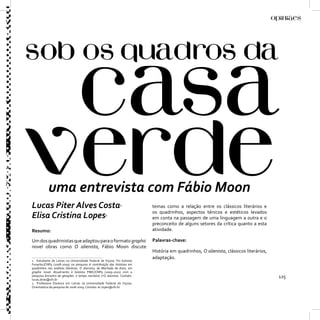 uma entrevista com Fábio Moon
Lucas Piter Alves Costa                                        1
                                                                           temas como a relação entre os clássicos literários e
                                                                           os quadrinhos, aspectos ténicos e estéticos levados
Elisa Cristina Lopes                                2
                                                                           em conta na passagem de uma linguagem a outra e o
                                                                           preconceito de alguns setores da crítica quanto a esta
Resumo:                                                                    atividade.

Um dos quadrinistas que adaptou para o formato graphic                     Palavras-chave:
novel obras como O alienista, Fábio Moon discute
                                                                           História em quadrinhos, O alienista, clássicos literários,
                                                                           adaptação.
1 Estudante de Letras na Universidade Federal de Viçosa. Foi bolsista
Funarbic/CNPq (2008-2009) na pesquisa A contribuição das histórias em
quadrinhos nas análises literárias: O alienista, de Machado de Assis, em
graphic novel. Atualmente é bolsista PIBIC/CNPq (2009-2010) com a
pesquisa Encontro de gerações: o tempo narrativo n’O alienista. Contato:
lucas.alves@ufv.br
                                                                                                                                        125
2 Professora Doutora em Letras na Universidade Federal de Viçosa.
Orientadora da pesquisa de 2008-2009. Contato: ec.lopes@ufv.br
 
