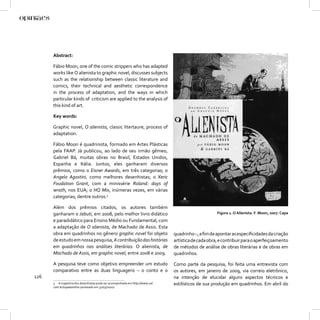 Abstract:

      Fábio Moon, one of the comic strippers who has adapted
      works like O alienista to graphic novel, discusses subjects
      such as the relationship between classic literature and
      comics, their technical and aesthetic correspondence
      in the process of adaptation, and the ways in which
      particular kinds of criticism are applied to the analysis of
      this kind of art.

      Key words:

      Graphic novel, O alienista, classic litertaure, process of
      adaptation.

      Fábio Moon é quadrinista, formado em Artes Plásticas
      pela FAAP. Já publicou, ao lado de seu irmão gêmeo,
      Gabriel Bá, muitas obras no Brasil, Estados Unidos,
      Espanha e Itália. Juntos, eles ganharam diversos
      prêmios, como o Eisner Awards, em três categorias; o
      Angelo Agostini, como melhores desenhistas; o Xeric
      Foudation Grant, com a minissérie Roland: days of
      wrath, nos EUA; o HQ Mix, inúmeras vezes, em várias
      categorias; dentre outros.3

      Além dos prêmios citados, os autores também
      ganharam o Jabuti, em 2008, pelo melhor livro didático                                         Figura 1. O Alienista. F. Moon, 2007. Capa
      e paradidático para Ensino Médio ou Fundamental, com
      a adaptação de O alienista, de Machado de Assis. Esta
      obra em quadrinhos no gênero graphic novel foi objeto                    quadrinho –, a ﬁm de apontar as especiﬁcidades da criação
      de estudo em nossa pesquisa, A contribuição das histórias                artística de cada obra, e contribuir para o aperfeiçoamento
      em quadrinhos nas análises literárias: O alienista, de                   de métodos de análise de obras literárias e de obras em
      Machado de Assis, em graphic novel, entre 2008 e 2009.                   quadrinhos.

      A pesquisa teve como objetivo empreender um estudo                       Como parte da pesquisa, foi feita uma entrevista com
      comparativo entre as duas linguagens – o conto e o                       os autores, em janeiro de 2009, via correio eletrônico,
126                                                                            na intenção de elucidar alguns aspectos técnicos e
      3 A trajetória dos desenhistas pode ser acompanhada em http://www.uol.   estilísticos de sua produção em quadrinhos. Em abril do
      com.br/10paezinhos (acessado em 31/03/2010).
 