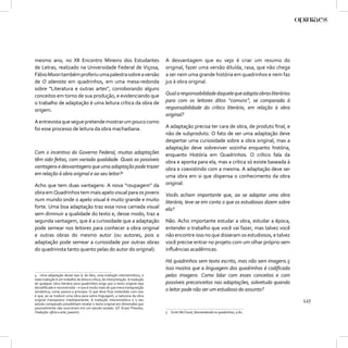 mesmo ano, no XII Encontro Mineiro dos Estudantes                              A desvantagem que eu vejo é criar um resumo do
de Letras, realizado na Universidade Federal de Viçosa,                        original, fazer uma versão diluída, rasa, que não chega
Fábio Moon também proferiu uma palestra sobre a versão                         a ser nem uma grande história em quadrinhos e nem faz
de O alienista em quadrinhos, em uma mesa-redonda                              jus à obra original.
sobre “Literatura e outras artes”, corroborando alguns
conceitos em torno de sua produção, e evidenciando que                         Qual a responsabilidade daquele que adapta obras literárias
o trabalho de adaptação é uma leitura crítica da obra de                       para com os leitores ditos “comuns”, se comparada à
origem.                                                                        responsabilidade do crítico literário, em relação à obra
                                                                               original?
A entrevista que segue pretende mostrar um pouco como
foi esse processo de leitura da obra machadiana.                               A adaptação precisa ter cara de obra, de produto ﬁnal, e
                                                                               não de subproduto. O fato de ser uma adaptação deve
                                                                               despertar uma curiosidade sobre a obra original, mas a
                                                                               adaptação deve sobreviver sozinha enquanto história,
Com o incentivo do Governo Federal, muitas adaptações                          enquanto História em Quadrinhos. O crítico fala da
têm sido feitas, com variada qualidade. Quais as possíveis                     obra e aponta para ela, mas a crítica só existe baseada à
vantagens e desvantagens que uma adaptação pode trazer                         obra e coexistindo com a mesma. A adaptação deve ser
em relação à obra original e ao seu leitor?4                                   uma obra em si que dispensa o conhecimento da obra
Acho que tem duas vantagens: A nova “roupagem” da                              original.
obra em Quadrinhos tem mais apelo visual para os jovens                        Vocês acham importante que, ao se adaptar uma obra
num mundo onde o apelo visual é muito grande e muito                           literária, leve-se em conta o que os estudiosos dizem sobre
forte. Uma boa adaptação traz essa nova camada visual                          ela?
sem diminuir a qualidade do texto e, desse modo, traz a
segunda vantagem, que é a curiosidade que a adaptação                          Não. Acho importante estudar a obra, estudar a época,
pode semear nos leitores para conhecer a obra original                         entender o trabalho que você vai fazer, mas talvez você
e outras obras do mesmo autor (ou autores, pois a                              não encontre isso no que disseram os estudiosos, e talvez
adaptação pode semear a curiosidade por outras obras                           você precise entrar no projeto com um olhar próprio sem
do quadrinista tanto quanto pelas do autor do original).                       inﬂuências acadêmicas.

                                                                               Há quadrinhos sem texto escrito, mas não sem imagens.5
                                                                               Isso mostra que a linguagem dos quadrinhos é codiﬁcada
4 Uma adaptação desse tipo é, de fato, uma tradução intersemiótica, e          pelas imagens. Como lidar com esses conceitos e com
toda tradução é um trabalho de leitura crítica, de interpretação. A tradução
de qualquer obra literária para quadrinhos exige que o texto original seja     possíveis preconceitos nas adaptações, sobretudo quando
decodiﬁcado e reconstruído – e isso é muito mais do que mera transposição
semântica, como parece a princípio. O que deve ﬁcar entendido com isso
                                                                               o leitor pode não ser um estudioso do assunto?
é que, ao se traduzir uma obra para outra linguagem, a natureza da obra
original transparece imediatamente. A tradução intersemiótica e o seu
estudo comparado possibilitam revelar o texto original em dimensões que
                                                                                                                                             127
possivelmente não ocorreriam em um estudo isolado. (Cf. Erwin Theodor,
Tradução: ofício e arte, passim).                                              5 Scott McCloud, Desvendando os quadrinhos, p.82.
 