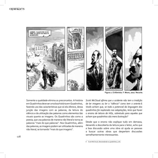 Figura 2. O Alienista. F. Moon, 2007. Recorte.



      Somente a qualidade elimina os preconceitos. A história      Scott McCloud aﬁrma que o ocidente não tem a tradição
      em Quadrinhos deve ser uma boa história em Quadrinhos,       de ler imagens ou ler o “silêncio” como tem o oriente.6
      fazendo uso das características que só ela oferece, dessa    Vocês acham que, se todo o potencial da linguagem dos
      junção das imagens com as palavras, da leitura do            quadrinhos for explorado nas adaptações, teria que haver
      silêncio e da utilização das palavras como elementos tão     o ensino de leitura de HQs, sobretudo para aqueles que
      visuais quanto as imagens. Os Quadrinhos são como a          acham que quadrinhos são mera ilustração?
      poesia, que usa palavras de maneira não literal e torna as
      palavras “mais do que palavras”. Nos Quadrinhos, além        Desde que o ensino não explique tudo em demasia,
      das palavras, as imagens podem ser utilizadas de maneira     deixando a descoberta da leitura para o leitor, acho que
      não literal, se tornando “mais do que imagens”.              a boa discussão sobre uma obra só ajuda as pessoas
                                                                   a buscar outras obras que despertem discussões
                                                                   semelhantemente interessantes.
128
                                                                   6 Scott McCloud, Desvendando os quadrinhos, p.82.
 