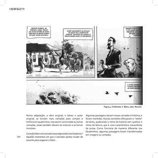 Figura 4. O Alienista. F. Moon, 2007. Recorte.



      Numa adaptação, a obra original, e talvez o autor            Algumas passagens davam novas camadas à história, e
      original, se tornam mais camadas para compor a               foram mantidas. Outras somente reforçavam o “estilo”
      história em quadrinhos, mas assim como todas as outras       do texto, quebrando o ritmo da história sem quebrar o
      camadas, essas também devem se misturar e se tornar          ritmo da leitura, que é uma característica maravilhosa
      invisíveis.                                                  da prosa. Como funciona de maneira diferente nos
                                                                   Quadrinhos, algumas passagens foram transformadas
      Como foi lidar com as tradicionais digressões machadianas?   em imagens ou cortadas.
130   Aqueles momentos em que o narrador parece mudar de
      assunto para enganar o leitor...
 