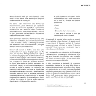 Muitos estudiosos dizem que uma adaptação é uma                                   E agora prepare-se o leitor para o mesmo
leitura. Em sua leitura, vocês ﬁzeram quais pesquisas                             assombro em que ﬁcou a vila ao saber um dia
sobre a obra antes da adaptação?                                                  que os loucos da Casa Verde iam todos ser
                                                                                  postos na rua.
Nós lemos a obra. Procuramos pelos termos que
desconhecíamos, pelas referências que apareciam                                   – Todos?
no texto que eram mais especíﬁcas e procuramos                                    – Todos.
encontrar qual era o estilo da história. O resto da
                                                                                  – É impossível; alguns sim, mas todos...
pesquisa foi “visual”, vendo ﬁlmes, desenhos e pinturas
da época, procurando uma arquitetura e um vestuário                               – Todos. Assim o disse ele no ofício que
que ajudassem a contar a história.                                                mandou hoje de manhã à Câmara.8

Vocês optaram por não dividir a HQ em capítulos, como         Há um estudo de Massaud Móises que faz um paralelo
n’O alienista machadiano, mas uma leitura comparativa         entre O alienista e Dom Quixote.9 Na graphic novel,
é capaz de mostrar o começo e o ﬁm de alguns capítulos        a caracterização de Bacamarte ao lado de Crispim é
bem delimitados. Como vocês trabalharam a passagem            bastante quixotesca, sobretudo na página 20. Isso foi
de tempo entre uns capítulos e outros?                        proposital? Vocês levaram em consideração o que o
                                                              crítico disse sobre O alienista?
Nomear cada capítulo e dividir a obra desse jeito
signiﬁca utilizar um espaço da página para isso. Na           Não li esse estudo, mas enxerguei o paralelo durante
prosa, não faz muita diferença começar um capítulo            a leitura do conto, principalmente naquela cena. Acho
no meio de uma página, nem faz diferença terminar o           que tanto Bacamarte como Quixote eram norteados
capítulo no meio da página e deixar o resto em branco,        pela loucura, uma loucura épica, e foi esse aspecto épico
pulando para a próxima no começo do próximo capítulo,         que eu quis passar para a adaptação.
pois o “espaço” da história é o da mente do leitor.
Na página, estão apenas as palavras. Na História em           O texto machadiano é permeado de propositais
Quadrinhos, o espaço da história acontece na página,          ambiguidades. Deparar-se com uma delas durante o
na virada de página, no tamanho e na composição dos           processo de adaptação para outro gênero é um desaﬁo
quadrinhos. Nós tínhamos um limite de páginas para            para qualquer artista: ou se escolhe manter a ambiguidade
fazer a adaptação, e para nós, dividir a HQ em capítulos      usando os recursos de que a nova linguagem dispõe, ou se
signiﬁcaria quebrar o ritmo da leitura das páginas de         escolhe um dos possíveis signiﬁcados que o texto original
maneira desnecessária. O mais importante na leitura é         oferece. Vocês passaram por alguma situação assim na
envolver o leitor e a quebra do ritmo de leitura o distrai,   graphic novel? Como foi lidar com tal situação?
o afasta do universo da história, então acabamos
abandonando a divisão visual dos capítulos.
                                                                                                                                131
                                                              8 Machado de Assis, O alienista, p. 48.
                                                              9 Massaud Moisés, Machado de Assis: ﬁcção e utopia, p. 127-140.
 