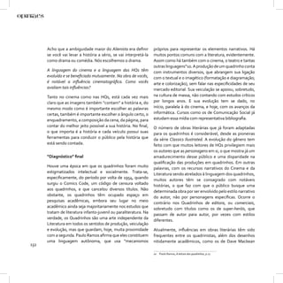Acho que a ambiguidade maior do Alienista era deﬁnir         próprios para representar os elementos narrativos. Há
      se você vai levar a história a sério, se vai interpretá-la   muitos pontos comuns com a literatura, evidentemente.
      como drama ou comédia. Nós escolhemos o drama.               Assim como há também com o cinema, o teatro e tantas
                                                                   outras linguagens”10. A produção de um quadrinho conta
      A linguagem do cinema e a linguagem das HQs têm              com instrumentos diversos, que abrangem sua ligação
      evoluído e se beneﬁciado mutuamente. Na obra de vocês,       com o textual e o imagético (formatação e diagramação;
      é notável a inﬂuência cinematográﬁca. Como vocês             arte e colorização), sem falar nas especiﬁcidades de seu
      avaliam tais inﬂuências?                                     mercado editorial. Sua veiculação se apoiou, sobretudo,
      Tanto no cinema como nas HQs, está cada vez mais             na cultura de massa, não contando com estudos críticos
      claro que as imagens também “contam” a história e, do        por longos anos. E sua evolução tem se dado, no
      mesmo modo como é importante escolher as palavras            início, paralela à do cinema, e hoje, com os avanços da
      certas, também é importante escolher o ângulo certo, o       informática. Cursos como os de Comunicação Social já
      enquadramento, a composição da cena, da página, para         estudam essa mídia com representativa bibliograﬁa.
      contar do melhor jeito possível a sua história. No ﬁnal,     O número de obras literárias que já foram adaptadas
      o que importa é a história e cada veículo possui suas        para os quadrinhos é considerável, desde as pioneiras
      ferramentas para conduzir o público pela história que        da série Classics Ilustrated. A evolução do gênero tem
      está sendo contada.                                          feito com que muitos leitores de HQs privilegiem mais
                                                                   os autores que as personagens em si, o que mostra já um
      “Diagnóstico” ﬁnal                                           amadurecimento desse público e uma disparidade na
                                                                   qualiﬁcação das produções em quadrinhos. Em outras
      Houve uma época em que os quadrinhos foram muito             palavras, com os recursos narrativos do Cinema e da
      estigmatizados intelectual e socialmente. Trata-se,          Literatura sendo atrelados à linguagem dos quadrinhos,
      especiﬁcamente, do período por volta de 1954, quando         muitos autores têm se consagrado com notáveis
      surgiu o Comics Code, um código de censura voltado           histórias, o que faz com que o público busque uma
      aos quadrinhos, e que cancelou diversos títulos. Não         determinada obra por ser envolvido pelo estilo narrativo
      obstante, os quadrinhos têm ocupado espaço em                do autor, não por personagens especíﬁcas. Ocorre o
      pesquisas acadêmicas, embora seu lugar no meio               contrário nos Quadrinhos de editora, ou comerciais,
      acadêmico ainda seja majoritariamente nos estudos que        sobretudo com títulos como os de super-heróis, que
      tratam de literatura infanto-juvenil ou paraliteratura. Na   passam de autor para autor, por vezes com estilos
      verdade, os Quadrinhos são uma arte independente da          diferentes.
      Literatura em todos os sentidos de produção, veiculação
      e evolução, mas que guardam, hoje, muita proximidade         Atualmente, inﬂuências em obras literárias têm sido
      com a segunda. Paulo Ramos aﬁrma que eles constituem         frequentes entre os quadrinistas, além dos desenhos
      uma linguagem autônoma, que usa “mecanismos                  nitidamente acadêmicos, como os de Dave Mackean
132
                                                                   10 Paulo Ramos, A leitura dos quadrinhos, p.17.
 