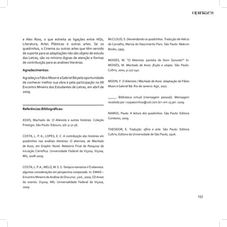 e Alex Ross, o que estreita as ligações entre HQs,                 McCLOUD, S. Desvendando os quadrinhos. Tradução de Helcio
Literatura, Artes Plásticas e outras artes. Se os                  de Carvalho, Marisa do Nascimento Paro. São Paulo: Makron
quadrinhos, o Cinema ou outras artes que têm servido               Books, 1995.
de suporte para as adaptações não são objeto de estudo
das Letras, são no mínimo dignas de atenção e formas
                                                                   MOISÉS, M. “O Alienista: paródia de Dom Quixote?” In:
de contribuição para as análises literárias.
                                                                   MOISÉS, M. Machado de Assis: ﬁcção e utopia. São Paulo:
Agradecimentos:                                                    Cultrix, 2001, p.127-140.

Agradeço a Fábio Moon e a Gabriel Bá pela oportunidade
de conhecer melhor sua obra e pela participação no XII             MOON, F. O Alienista / Machado de Assis: adaptação de Fábio
Encontro Mineiro dos Estudantes de Letras, em abril de             Moon e Gabriel Bá. Rio de Janeiro: Agir, 2007.
2009.
                                                                   _____. Biblioteca virtual [mensagem pessoal]. Mensagem
                                                                   recebida por <10paezinhos@uol.com.br> em 23 jan. 2009.

Referências Bibliográﬁcas:
                                                                   RAMOS, Paulo. A leitura dos quadrinhos. São Paulo: Editora
                                                                   Contexto, 2009.
ASSIS, Machado de. O Alienista e outras histórias. Coleção
Prestígio. São Paulo: Ediouro, s/d. p.17-56.
                                                                   THEODOR, E. Tradução: ofício e arte. São Paulo: Editora
                                                                   Cultrix, Editora da Universidade de São Paulo, 1926.
COSTA, L. P. A.; LOPES, E. C. A contribuição das histórias em
quadrinhos nas análises literárias: O alienista, de Machado
de Assis, em Graphic Novel. Relatório Final de Pesquisa de
Iniciação Cientíﬁca. Universidade Federal de Viçosa, Viçosa,
MG, 2008-2009.


COSTA, L. P. A.; MELO, M. S. S. Tempo e narrativa n’O alienista:
algumas considerações em perspectiva comparada. In: EMAD –
Encontro Mineiro de Análise do Discurso. 3 ed., 2009. CD Anais
do evento. Viçosa, MG: Universalidade Federal de Viçosa,
2009.

                                                                                                                                 133
 
