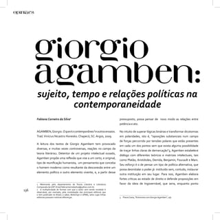 sujeito, tempo e relações políticas na
               contemporaneidade
      Fabiana Carneiro da Silva1                                                pressuposto, possa pensar de novo modo as relações entre
                                                                                potência e ato.

      AGAMBEN, Giorgio. O que é o contemporâneo? e outros ensaios.              No intuito de superar lógicas binárias e transformar dicotomias
      Trad. Vinícius Nicastro Honesko. Chapecó, SC: Argos, 2009.                em polaridades, isto é, “oposições substanciais num campo
                                                                                de forças percorrido por tensões polares que estão presentes
      A leitura dos textos de Giorgio Agambem tem provocado
                                                                                em cada um dos pontos sem que exista alguma possibilidade
      diversas, e muitas vezes controversas, reações no campo da
                                                                                de traçar linhas claras de demarcação”3, Agamben estabelece
      teoria literária2. Detentor de um projeto intelectual ousado,
                                                                                diálogo com diferentes teóricos e matrizes intelectuais, tais
      Agamben propõe uma reﬂexão que vise a um certo, e original,
                                                                                como Platão, Aristótoles, Derrida, Benjamin, Foucault e Marx.
      tipo de reuniﬁcação humanista, um pensamento que conceba
                                                                                Seu esforço é o de pensar um tipo de política alternativa, que
      o homem moderno como resultante da desconexão entre um
                                                                                possa desinstalar o poder já instituído sem, contudo, instaurar
      elemento político e outro elemento vivente, e, a partir desse
                                                                                outra instituição em seu lugar. Para isso, Agamben elabora
                                                                                fortes críticas ao estado de direito e defende proposições em
      1 Mestranda pelo departamento de Teoria Literária e Literatura            favor da ideia de Ingovernável, que seria, enquanto ponto
      Comparada da USP. Email:fabicarneirodasilva@yahoo.com.br.
136   2 A multiplicidade de formas com que o autor vem sendo recebido é
      observável, por exemplo, pela constatação das principais editoras que
      o tem publicado no Brasil, a saber, Boitempo e UFMG, selos cujas linhas
      editorias possuem notórias diferenças.                                    3 Flavia Costa, “Entrevista com Giorgio Agamben”, s/p.
 