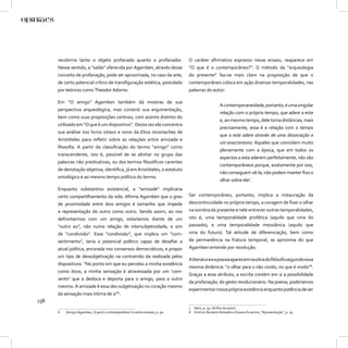 recobriria tanto o objeto profanado quanto o profanador.                 O caráter aﬁrmativo expresso nesse ensaio, reaparece em
      Nesse sentido, a “saída” oferecida por Agamben, através desse            “O que é o contemporâneo?”. O método da “arqueologia
      conceito de profanação, pode ser aproximada, no caso da arte,            do presente” faz-se mais claro na proposição de que o
      de certo potencial crítico de transﬁguração estética, postulado          contemporâneo coloca em ação diversas temporalidades, nas
      por teóricos como Theodor Adorno.                                        palavras do autor:

      Em “O amigo” Agamben também dá mostras de sua
                                                                                                   A contemporaneidade, portanto, é uma singular
      perspectiva arqueológica, mas constrói sua argumentação,
                                                                                                   relação com o próprio tempo, que adere a este
      bem como suas proposições centrais, com acento distinto do
                                                                                                   e, ao mesmo tempo, dele toma distâncias; mais
      utilizado em “O que é um dispositivo”. Desta vez ele concentra
                                                                                                   precisamente, essa é a relação com o tempo
      sua análise nos livros oitavo e nono da Etica nicomachea de
                                                                                                   que a este adere através de uma dissociação e
      Aristóteles para reﬂetir sobre as relações entre amizade e
                                                                                                   um anacronismo. Aqueles que coincidem muito
      ﬁlosoﬁa. A partir da classiﬁcação do termo “amigo” como
                                                                                                   plenamente com a época, que em todos os
      transcendente, isto é, passível de se alinhar no grupo das
                                                                                                   aspectos a esta aderem perfeitamente, não são
      palavras não predicativas, ou dos termos ﬁlosóﬁcos carentes
                                                                                                   contemporâneos porque, exatamente por isso,
      de denotação objetiva, identiﬁca, já em Aristóteles, o estatuto
                                                                                                   não conseguem vê-la, não podem manter ﬁxo o
      ontológico e ao mesmo tempo político do termo.
                                                                                                   olhar sobre ela7.
      Enquanto substantivo existencial, a “amizade” implicaria
      certo compartilhamento da vida. Aﬁrma Agamben que o grau                 Ser contemporâneo, portanto, implica a instauração da
      de proximidade entre dois amigos é tamanho que impede                    descontinuidade no próprio tempo, a coragem de ﬁxar o olhar
      a representação do outro como outro. Sendo assim, ao nos                 na sombra do presente e nele entrever outras temporalidades,
      defrontarmos com um amigo, estaríamos diante de um                       isto é, uma temporalidade profética (aquilo que viria do
      “outro eu”, não numa relação de intersubjetividade, e sim                passado), e uma temporalidade messiânica (aquilo que
      de “condivisão”. Essa “condivisão”, que implica um “com-                 viria do futuro). Tal atitude de diferenciação, bem como
      sentimento”, teria o potencial político capaz de desaﬁar a               de permanência na fratura temporal, se aproxima do que
      atual política, ancorada nos consensos democráticos, e propor            Agamben entende por revolução.
      um tipo de dessubjetivação na contramão da realizada pelos
                                                                               A literatura e a poesia aparecem na obra do ﬁlósofo seguindo essa
      dispositivos: “No ponto em que eu percebo a minha existência
                                                                               mesma dinâmica: “o olhar para o não vivido, no que é vivido”8.
      como doce, a minha sensação é atravessada por um ‘com-
                                                                               Graças a esse atributo, a escrita contém em si a possibilidade
      sentir’ que a desloca e deporta para o amigo, para o outro
                                                                               da profanação, do gesto revolucionário. Na poesia, poderíamos
      mesmo. A amizade é essa des-subjetivação no coração mesmo
                                                                               experimentar nossa própria existência enquanto potência de ser
      da sensação mais íntima de si”6.
138
                                                                               7 Idem, p. 59. (Grifos do autor)
      6   Giorgio Agamben, O que é o contemporâneo? e outros ensaios, p. 90.   8 Vinícius Nicastro Honesko e Susana Scramim, “Apresentação”, p. 19.
 
