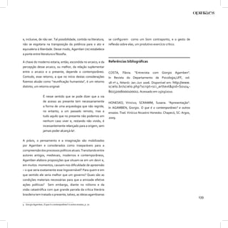 e, inclusive, de não ser. Tal possibilidade, contida na literatura,    se conﬁgurem como um bom contraponto, e o gesto de
não se esgotaria na transposição da potência para o ato e              reﬂexão sobre elas, um produtivo exercício crítico.
equivaleria à liberdade. Desse modo, Agamben (re) estabelece
a ponte entre literatura e ﬁlosoﬁa.

A chave do moderno estaria, então, escondida no arcaico, e da          Referências bibliográﬁcas
percepção desse arcaico, ou melhor, da relação suplementar
entre o arcaico e o presente, depende o contemporâneo.                 COSTA,    Flávia.   “Entrevista   com    Giorgio      Agamben”.
Contudo, esse retorno, a que no início destas considerações            In Revista do Departamento de Psicologia,UFF, vol.
ﬁzemos alusão como “reuniﬁcação humanista”, é um retorno               18 nº.1, Niterói: Jan.-Jun 2006. Disponível em: http://www.
distinto, um retorno original:                                         scielo.br/scielo.php?script=sci_arttext&pid=S0104-
                                                                       80232006000100011. Acessado em 15/03/2010.
                    É nesse sentido que se pode dizer que a via
                    de acesso ao presente tem necessariamente          HONESKO, Vinicius; SCRAMIM, Susana. “Apresentação”.
                    a forma de uma arqueologia que não regride,        In AGAMBEN, Giorgio. O que é o contemporâneo? e outros
                    no entanto, a um passado remoto, mas a             ensaios. Trad. Vinícius Nicastro Honesko. Chapecó, SC: Argos,
                    tudo aquilo que no presente não podemos em
                                                                       2009.
                    nenhum caso viver e, restando não vivido, é
                    incessantemente relançado para a origem, sem
                    jamais poder alcançá-la9.


A práxis, o pensamento e a imaginação são mobilizados
por Agamben e considerados como inseparáveis para a
compreensão dos processos políticos atuais. Transitando entre
autores antigos, medievais, modernos e contemporâneos,
Agamben elabora proposições que situam-se em um devir e,
em muitos momentos, causam-nos diﬁculdade de apreensão
– o que seria exatamente esse Ingovernável? Para quem e em
que sentido ele seria melhor que um governo? Quais são as
condições materiais necessárias para que a amizade efetive
ações políticas?         Sem embargo, diante no niilismo e da
visão catastróﬁca com que grande parcela da crítica literária
brasileira tem tratado o presente, talvez, as ideias agambianas
                                                                                                                                         139
9 Giorgio Agamben, O que é o contemporâneo? e outros ensaios, p. 70.
 