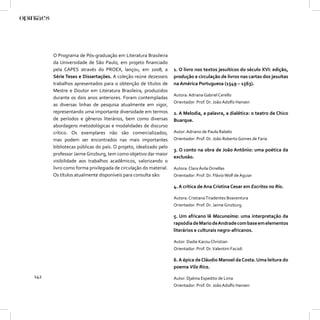 O Programa de Pós-graduação em Literatura Brasileira
      da Universidade de São Paulo, em projeto ﬁnanciado
      pela CAPES através do PROEX, lançou, em 2008, a            1. O livro nos textos jesuíticos do século XVI: edição,
      Série Teses e Dissertações. A coleção reúne dezesseis      produção e circulação de livros nas cartas dos jesuítas
      trabalhos apresentados para o obtenção de títulos de       na América Portuguesa (1549 – 1563).
      Mestre e Doutor em Literatura Brasileira, produzidos
                                                                 Autora: Adriana Gabriel Cerello
      durante os dois anos anteriores. Foram contempladas
                                                                 Orientador: Prof. Dr. João Adolfo Hansen
      as diversas linhas de pesquisa atualmente em vigor,
      representando uma importante diversidade em termos         2. A Melodia, a palavra, a dialética: o teatro de Chico
      de períodos e gêneros literários, bem como diversas        Buarque.
      abordagens metodológicas e modalidades de discurso
      crítico. Os exemplares não são comercializados,            Autor: Adriano de Paula Rabelo
      mas podem ser encontrados nas mais importantes             Orientador: Prof. Dr. João Roberto Gomes de Faria
      bibliotecas públicas do país. O projeto, idealizado pelo
                                                                 3. O conto na obra de João Antônio: uma poética da
      professor Jaime Ginzburg, tem como objetivo dar maior
                                                                 exclusão.
      visibilidade aos trabalhos acadêmicos, valorizando o
      livro como forma privilegiada de circulação do material.   Autora: Clara Ávila Ornellas
      Os títulos atualmente disponíveis para consulta são:       Orientador: Prof. Dr. Flávio Wolf de Aguiar

                                                                 4. A crítica de Ana Cristina Cesar em Escritos no Rio.

                                                                 Autora: Cristiana Tiradentes Boaventura
                                                                 Orientador: Prof. Dr. Jaime Ginzburg.

                                                                 5. Um africano lê Macunaíma: uma interpretação da
                                                                 rapsódia de Mario de Andrade com base em elementos
                                                                 literários e culturais negro-africanos.

                                                                 Autor: Dadie Kacou Christian
                                                                 Orientador: Prof. Dr. Valentim Facioli

                                                                 6. A épica de Cláudio Manoel da Costa. Uma leitura do
                                                                 poema Vila Rica.
142                                                              Autor: Djalma Espedito de Lima
                                                                 Orientador: Prof. Dr. João Adolfo Hansen
 