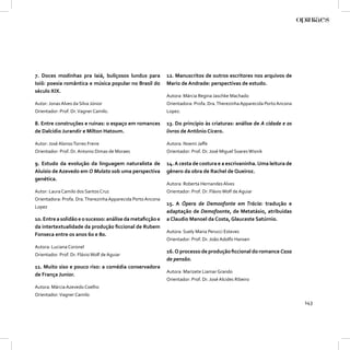 7. Doces modinhas pra Iaiá, buliçosos lundus para             12. Manuscritos de outros escritores nos arquivos de
Ioiô: poesia romântica e música popular no Brasil do          Mario de Andrade: perspectivas de estudo.
século XIX.
                                                              Autora: Márcia Regina Jaschke Machado
Autor: Jonas Alves da Silva Júnior                            Orientadora: Profa. Dra. Therezinha Apparecida Porto Ancona
Orientador: Prof. Dr. Vagner Camilo.                          Lopez.

8. Entre construções e ruínas: o espaço em romances           13. Do princípio às criaturas: análise de A cidade e os
de Dalcídio Jurandir e Milton Hatoum.                         livros de Antônio Cícero.

Autor: José Alonso Torres Freire                              Autora: Noemi Jaﬀe
Orientador: Prof. Dr. Antonio Dimas de Moraes                 Orientador: Prof. Dr. José Miguel Soares Wisnik

9. Estudo da evolução da linguagem naturalista de             14. A cesta de costura e a escrivaninha. Uma leitura de
Aluísio de Azevedo em O Mulato sob uma perspectiva            gênero da obra de Rachel de Queiroz.
genética.
                                                              Autora: Roberta Hernandes Alves
Autor: Laura Camilo dos Santos Cruz                           Orientador: Prof. Dr. Flávio Wolf de Aguiar
Orientadora: Profa. Dra. Therezinha Apparecida Porto Ancona
                                                              15. A Ópera de Demoofonte em Trácia: tradução e
Lopez
                                                              adaptação de Demofoonte, de Metatásio, atribuídas
10. Entre a solidão e o sucesso: análise da metaﬁcção e       a Claudio Manoel da Costa, Glauceste Satúrnio.
da intertextualidade da produção ﬁccional de Rubem
                                                              Autora: Suely Maria Perucci Esteves
Fonseca entre os anos 60 e 80.
                                                              Orientador: Prof. Dr. João Adolfo Hansen
Autora: Luciana Coronel
                                                              16. O processo de produção ﬁccional do romance Casa
Orientador. Prof. Dr. Flávio Wolf de Aguiar
                                                              de pensão.
11. Muito siso e pouco riso: a comédia conservadora
                                                              Autora: Marizete Liamar Grando
de França Junior.
                                                              Orientador: Prof. Dr. José Alcides Ribeiro
Autora: Márcia Azevedo Coelho
Orientador: Vagner Camilo
                                                                                                                            143
 