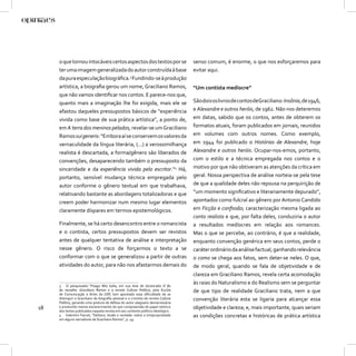 o que tornou intocáveis certos aspectos dos textos por se                     senso comum, é enorme, o que nos esforçaremos para
     ter uma imagem generalizada do autor construída à base                        evitar aqui.
     da pura especulação biográﬁca.3 Fundindo-se à produção
     artística, a biograﬁa gerou um nome, Graciliano Ramos,                        “Um contista medíocre”
     que não vamos identiﬁcar nos contos. E parece-nos que,
     quanto mais a imaginação lhe foi exigida, mais ele se                         São dois os livros de contos deGraciliano: Insônia, de 1946,
     afastou daqueles pressupostos básicos de “experiência                         e Alexandre e outros heróis, de 1962. Não nos deteremos
     vivida como base de sua prática artística”, a ponto de,                       em datas, sabido que os contos, antes de obterem os
     em A terra dos meninos pelados, revelar-se um Graciliano                      formatos atuais, foram publicados em jornais, reunidos
     Ramos sui generis: “Embora aí se conservem os valores da                      em volumes com outros nomes. Como exemplo,
     vernaculidade da língua literária, (...) a verossimilhança                    em 1944 foi publicado o Histórias de Alexandre, hoje
     realista é descartada, a forma/gênero são liberados de                        Alexandre e outros heróis. Ocupar-nos-emos, portanto,
     convenções, desaparecendo também o pressuposto da                             com o estilo e a técnica empregada nos contos e o
     sinceridade e da experiência vivida pelo escritor.”4 Há,                      motivo por que não obtiveram as atenções da crítica em
     portanto, sensível mudança técnica empregada pelo                             geral. Nossa perspectiva de análise norteia-se pela tese
     autor conforme o gênero textual em que trabalhava,                            de que a qualidade deles não repousa na perquirição de
     relativando bastante as abordagens totalizadoras e que                        “um momento signiﬁcativo e literariamente depurado”,
     creem poder harmonizar num mesmo lugar elementos                              apontados como fulcral ao gênero por Antonio Candido
     claramente díspares em termos epistemológicos.                                em Ficção e conﬁssão; caracterização mesma ligada ao
                                                                                   conto realista e que, por falta deles, conduziria o autor
     Finalmente, se há certo desencontro entre o romancista                        a resultados medíocres em relação aos romances.
     e o contista, certos pressupostos devem ser revistos                          Mas o que se percebe, ao contrário, é que a realidade,
     antes de qualquer tentativa de análise e interpretação                        enquanto convenção genérica em seus contos, perde o
     nesse gênero. O risco de forçarmos o texto a se                               caráter ordinário da análise factual, ganhando relevância
     conformar com o que se generalizou a partir de outras                         o como se chega aos fatos, sem deter-se neles. O que,
     atividades do autor, para não nos afastarmos demais do                        de modo geral, quando se fala de objetividade e de
                                                                                   clareza em Graciliano Ramos, revela certa acomodação
     3 O pesquisador Thiago Mio Salla, em sua tese de doutorado O ﬁo
                                                                                   às raias do Naturalismo e do Realismo sem se perguntar
     da navalha: Graciliano Ramos e a revista Cultura Política, pela Escola
     de Comunicação e Artes da USP, tem apontado essa diﬁculdade de se
                                                                                   de que tipo de realidade Graciliano trata, nem a que
     distinguir o Graciliano da biograﬁa pessoal e o cronista da revista Cultura   convenção literária esta se ligaria para alcançar essa
     Política, gerando uma postura de defesa do autor alagoano desnecessária
18   e produzido menos esclarecimento do que compreensão do papel retórico         objetividade e clareza; e, mais importante, quais seriam
     dos textos publicados naquela revista em seu contexto político ideológico.
     4 Valentim Facioli, “Dettera: ilusão e verdade: sobre a (im)propriedade       as condições concretas e históricas de prática artística
     em alguns narradores de Graciliano Ramos”, p. 49.
 