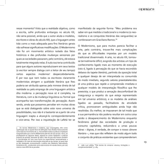 nesse momento? Visto que a realidade objetiva, como                         manifestado da seguinte forma: “Meu problema era
a escrita, sofre profundos embargos no século XX,                           saber em que medida o tradicional e o moderno (o neo-
não seria possível, ainda que o autor aluda a modelos,                      realismo e as conquistas literárias das vanguardas) se
escritores e obras do século XIX, que a linguagem antes                     combinavam em Graciliano Ramos.”6
tida como a mais adequada para ﬁns literários gerais
                                                                            O Modernismo, que para muitos parecia facilitar a
não sofresse signiﬁcativas modiﬁcações. O Modernismo
                                                                            arte, pelo contrário, trouxe-lhe mais complicações
não foi um movimento artístico isolado dos fatos
                                                                            do que as diﬁculdades impostas por um modelo
históricos e das profundas mudanças sensoriais por
                                                                            tradicional disseminado. A arte, no século XX, tornou-
quais as sociedades passaram; pelo contrário, ele estava
                                                                            se terrivelmente difícil, exigindo dos artistas um tipo de
totalmente integrado nelas. E tudo isso teria contribuído
                                                                            conhecimento ligado mais ao momento de execução
para que alguns autores reproduzissem em seus textos
                                                                            (isto é, ligado à percepção do que se havia escondido
(o escritor sempre dialoga com o leitor de seu tempo)
                                                                            debaixo do tapete literário), partindo da oposição total
certos aspectos modernos5 despercebidamente.
                                                                            a qualquer desejo de ser interpretada ou consumida
É por isso que nem todos os escritores claramente
                                                                            de modo imediato, segundo valores preestabelecidos
modernistas atingem a qualidade literária que lhes
                                                                            (é uma prática que repele a compreensão imediata e
poderia ser atribuída apenas pela mimese direta de tal
                                                                            qualquer modelo de interpretação ﬁlosóﬁco que lhe
realidade ou pelo emprego de uma linguagem artística
                                                                            preexista; o que produz a sensação desconfortável de
dita moderna: a percepção nova só é completa, na
                                                                            insegurança a respeito do que esteja representado
literatura, com a da mudança linguística ou formal que
                                                                            em tal universo artístico); e os modelos de análises
acompanha tais transformações de percepção. Assim
                                                                            ligados ao passado, facilitadores da atividade
sendo, ainda que possamos perceber em muitas obras
                                                                            crítica, promoveram ambiguidades ainda hoje não
que se está dialogando sobre este novo universo de
                                                                            resolvidas. Ou melhor, se impuseram de tal modo que
possibilidades, isso não é o bastante se a partir de uma
                                                                            a sua permanência não poderia resultar em outra coisa
linguagem inapta a alcançá-lo correspondentemente
                                                                            senão o desaparecimento do Modernismo enquanto
e vice-versa. Por isso a inquietação de Lafetá ter se
                                                                            fenômeno global das sociedades de produção e
                                                                            consumo capitalista; reduzindo-o a umas poucas
5 Os termos Modernismo e moderno, aqui empregados, têm como
signiﬁcação não só aquele feixe de deﬁnições mais diluídas historicamente   obras – dignas, é verdade, de compor o nosso cânone
como base do movimento de 22, mas também todas as práticas e hipóteses
marginalizadas que o termo Modernismo põe fora de seu escopo. Isto é, ao    literário –, mas que não reﬂetem de modo algum todo
privilegiarem-se algumas ideias, alijaram-se outras hipóteses e práticas
próprias do período, deixando de lado o fato de que elas fossem também      o conjunto de práticas existentes que compreenderiam
a concretização de uma nova forma de experimentar sensorialmente a
realidade e um meio de intervenção amarrada ao seu tempo, as quais hoje
se têm designado, acrescentando o preﬁxo neo, Realismo, Naturalismo,
                                                                                                                                                  19
Simbolismo etc., produzindo certo anacronismo em escala menor, por isso     6 João Luis Lafetá, “Três teorias do romance: alcance, limitações e
mesmo mais difícil de se perceber.                                          complementaridade”, p. 284.
 