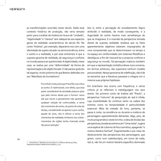 as transformações ocorridas nesse século. Dado esse                        Isto é, entre a percepção do encadeamento lógico
     contexto histórico de produção, não seria sensato                          atribuído à realidade, de modo consequente, e a
     partir para a análise de Insônia em busca de “unidade”,                    ilogicidade do sonho haveria mais semelhanças do
     “objetividade” e “clareza” sem adequá-las aos aspectos                     que se imaginava. E a inversão da perspectiva tomada
     gerais da realidade característicos do século XX. No                       diante da suposta realidade revelava que os fatos
     conto “Insônia”, por exemplo, deparamo-nos com uma                         aparentemente objetivos estariam impregnados de
     identidade de sujeito situado na semiconsciência, entre                    uma compreensão que os determinavam no tempo e
     o sonho e a realidade; e por esse entremeio é que a                        no espaço em conformidade com sistemas ﬁlosóﬁcos e
     suposta garantia de realidade, de segurança e conforto                     ideológicos a ﬁm de mascará-los e propiciar conforto e
     no mundo passa a ser questionada. A objetividade, nesse                    segurança no mundo. Tal percepção implicou também
     caso, se realiza por uma “deformidade” da forma de                         em que a representação simbólica desse novo universo,
     representação e do objeto focado. E não parece gratuito                    em termos artísticos, não suportaria nenhum modelo
     tal aspecto, muito próximo do que Breton defendeu em                       preconcebido. Nesse panorama de indeﬁnição, não é de
     seu “Manifesto do Surrealismo”.                                            se estranhar que a literatura passasse a integrar em si
                                                                                mesma suas próprias hipóteses.
                         Foi a título muito justo que Freud fez sua crítica
                                                                                Em Graciliano isso ocorre com frequência, e vários
                         ao sonho. É inadmissível, com efeito, que essa
                                                                                críticos já se referiram à metaliguagem nos seus
                         parte considerável da atividade psíquica (pois
                                                                                textos. Do primeiro conto de Insônia até “Paulo”, a
                         que pelo menos desde que o homem nasce
                                                                                perspectiva “noturna” de perquirição do real é nítida;
                         até que morre o pensamento não apresenta
                                                                                cuja insolubilidade do contínuo tanto na cadeia dos
                         qualquer solução de continuidade, a soma
                                                                                eventos como na temporalidade é particularidade
                         dos momentos de sonho, do ponto de vista do
                                                                                essencial. Mais da metade do livro, portanto, se
                         tempo, considerando-se apenas o puro sonho,
                                                                                passa à noite, na sonolência ou durante a modorra de
                         aquele do sono, não é inferior à soma dos
                                                                                personagens aparentemente delirantes. Algo, pois, de
                         momentos de realidade, limitemo-nos a dizer:
                                                                                muito programático neste livrinho: a ideia de divisão das
                         momentos de vigília) tenha chamado ainda
                                                                                perspectivas, levada ao extremo em “Uma visita”, sugere
                         tão pouca atenção.7
                                                                                uma espécie de cubismo do foco narrativo, apagando “o
                                                                                motivo literário factível”, fragmentando-o por meio do
                                                                                deslocamento das perspectivas dos personagens, que
20                                                                              giram, como num caleidoscópio, em torno de nada;
     7 André Breton, “Manifesto do Surrealismo”, in Gilberto Mendonça Telles,   isto é, não há um motivo literário especíﬁco dominado
     Vanguarda europeia e Modernismo brasileiro, p. 174.
 