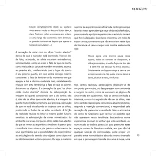 Estarei completamente doido ou oscilarei        suprime da experiência sensitiva toda contingência que
              ainda entre a razão e a loucura? Estou bem, é   levaria o leitor a perceber que seus olhos estão fechados,
              claro. Tudo em redor se conserva em ordem:      prescrevendo a própria experiência e o estatuto do real
              a cama larga não aumentou nem diminuiu,         que lhe é adequado. Graciliano encontrou um meio de
              as paredes sumiram-se depois que apertei o      expor certos pormenores que não entrariam nesse tipo
              botão do comutador (...)                        de literatura. A cena a seguir nos mostra exatamente
                                                              isso:
A sensação de estar com os olhos “muito abertos”
deriva de que o narrador está dormindo. Tivesse ele,                        Houve agora uma enorme pausa nessa
de fato, acordado, os olhos estariam entreabertos,                          agonia, todos os rumores se dissiparam, a
semisserrados. Junte-se a isso o fato de que ele sonha                      vidraça escureceu, o soalho fugiu-me dos pés
com a realidade: as coisas se mantêm em ordem, a cama,                      – e senti-me cair devagar na treva absoluta.
as paredes etc., evidenciando que o lugar do sonho                          Subitamente um foguete rasga a treva e um
é seu próprio quarto, em que sonha consigo mesmo                            arrepio sacode-me. Na queda imensa deixei a
consciente: o fato de lembrar-se do momento em que                          cama, alcancei a mesa, vim fumar.
apagou a luz e dormiu evidencia isso; estabelecendo
relação com esta lembrança o fato de que os sonhos            Nos contos realistas, personagens deslocam-se de
distorcem os objetos. E a sensação de que “os olhos           um ponto para outro, ou desaparecem num ambiente
estão muito abertos” decorre da sobreposição da               e surgem no outro, como se varassem as páginas de
imagem do quarto coincidindo com a do sonho; isto             uma revista em quadrinhos. Não os vemos em toda a
é, não são os olhos que estão abertos, é a imagem do          inteireza, e este é o segredo de não ser os olhos, mas
quarto muito nítida na memória que provoca a sensação         sim o sentido reposto pela consciência atuante do leitor,
de que se está visualizando os objetos com os olhos,          segundo a repetição convencional, o responsável pela
produzindo a ilusão de se estar acordado. A ﬁcção             sensação de presenciar a realidade. Mas a artimanha
da realidade realiza no leitor o mesmo poder ilusório         do conto de Graciliano quer revelar os aspectos que
sensitivo. A sobreposição de cenas mimetizadas do             não aparecem nessa tendência: buscando-os numa
ambiente real leva a crer que os olhos estão mais abertos     experiência possível (o sonhar que está acordado, ou
do que os limites da experiência impõem: é apenas pela        num estado de insônia particular) para preencher estes
consciência das coisas e por prévio conhecimento de           espaços vazios da literatura realista, em que não há
seus signiﬁcados que a possibilidade de experimentar          qualquer solução de continuidade, pode propor um
as articulações do sentido dos objetos como algo real         paralelo entre normalidade e absurdo: entre o intervalo      23
ou idêntico ao real se torna possível. Ou seja, o realismo    em que o personagem transita da cama à mesa, uma
 