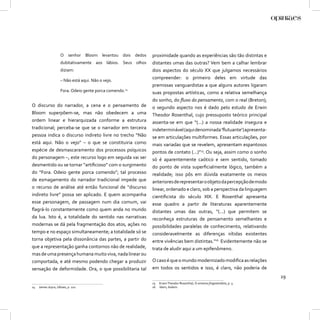 O senhor Bloom levantou dois dedos       proximidade quando as experiências são tão distintas e
                     dubitativamente aos lábios. Seus olhos   distantes umas das outras? Vem bem a calhar lembrar
                     diziam:                                  dois aspectos do século XX que julgamos necessários
                     – Não está aqui. Não o vejo.
                                                              compreender: o primeiro deles em virtude das
                                                              premissas vanguardistas a que alguns autores ligaram
                     Fora. Odeio gente porca comendo.14       suas propostas artísticas, como a relativa semelhança
                                                              do sonho, do ﬂuxo do pensamento, com o real (Breton);
O discurso do narrador, a cena e o pensamento de              o segundo aspecto nos é dado pelo estudo de Erwin
Bloom superpõem-se, mas não obedecem a uma                    Theodor Rosenthal, cujo pressuposto teórico principal
ordem linear e hierarquizada conforme a estrutura             assenta-se em que “(...) a nossa realidade insegura e
tradicional; perceba-se que se o narrador em terceira         indeterminável (aqui denominada ‘ﬂutuante’) apresenta-
pessoa indica o discurso indireto livre no trecho “Não        se em articulações multiformes. Essas articulações, por
está aqui. Não o vejo” – o que se constituiria como           mais variadas que se revelem, apresentam espantosos
espécie de desmascaramento dos processos psíquicos            pontos de contato (...)”15. Ou seja, assim como o sonho
do personagem –, este recurso logo em seguida vai ser         só é aparentemente caótico e sem sentido, tomado
desmentido ou se tornar “artiﬁcioso” com o surgimento         do ponto de vista superﬁcialmente lógico, também a
do “Fora. Odeio gente porca comendo”; tal processo            realidade; isso pôs em dúvida exatamente os meios
de esmagamento do narrador tradicional impede que             anteriores de representar o objeto da percepção de modo
o recurso de análise até então funcional de “discurso         linear, ordenado e claro, sob a perspectiva da linguagem
indireto livre” possa ser aplicado. E quem acompanha          cientiﬁcista do século XIX. E Rosenthal apresenta
esse personagem, de passagem num dia comum, vai               esse quadro a partir de literaturas aparentemente
ﬂagrá-lo constantemente como quem anda no mundo               distantes umas das outras, “(...) que permitem se
da lua. Isto é, a totalidade do sentido nas narrativas        reconheça estruturas de pensamento semelhantes e
modernas se dá pela fragmentação dos atos, ações no           possibilidades paralelas de conhecimento, relativando
tempo e no espaço simultaneamente; a totalidade só se         consideravelmente as diferenças nítidas existentes
torna objetiva pela dissonância das partes, a partir do       entre vivências bem distintas.”16 Evidentemente não se
que a representação ganha contornos não de realidade,         trata de aludir aqui a um epifenômeno.
mas de uma presença humana muito viva, nada linear ou
comportada, e até mesmo podendo chegar a produzir             O caso é que o mundo modernizado modiﬁca as relações
sensação de deformidade. Ora, o que possibilitaria tal        em todos os sentidos e isso, é claro, não poderia de
                                                                                                                             29
                                                              15   Erwin Theodor Rosenthal, O universo fragmentário, p. 3.
14   James Joyce, Ulisses, p. 222.                            16   Idem, ibidem.
 