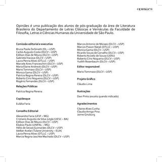 Opiniães é uma publicação dos alunos de pós-graduação da área de Literatura
Brasileira do Departamento de Letras Clássicas e Vernáculas da Faculdade de
Filosoﬁa, Letras e Ciências Humanas da Universidade de São Paulo.


Comissão editorial e executiva                  Marcos Antonio de Moraes (DLCV – USP)
                                                Marcos Piason Natali (DTLLC – USP)
Bruna Paola Zerbinatti (DL – USP)               Monica Gama (DLCV – USP)
Carlos Augusto Costa (DLCV – USP)               Ricardo Souza de Carvalho (DLCV – USP)
Edílson Dias de Moura (DLCV – USP)              Roberto Acízelo de Souza (UERJ)
Gabriela Viacava (DLCV – USP)                   Roberto Círio Nogueira (DLCV – USP)
Laura Penna Alves (DTLLC – USP)                 Yudith Rosenbaum (DLCV – USP)
Marcele Aires Franceschini (DLCV – USP)
Maria Elaine Andreoti (DLCV – USP)              Editor responsável
Mario Tommaso (DLCV – USP)
Monica Gama (DLCV – USP)                        Mario Tommaso (DLCV – USP)
Patrícia Regina Pereira (DLCV – USP)
Roberto Círio Nogueira (DLCV – USP)             Projeto Gráﬁco
Rogério Fernandes (DLCV – USP)
                                                Cláudio Lima
Relações Públicas
Patrícia Regina Pereira                         Ilustrações
                                                Davi Pinto (exceto quando indicado)
Copidesque
Eulália Faria                                   Agradecimentos
                                                Cilaine Alves Cunha
Conselho Editorial                              Claudia Amigo Pino
                                                Jaime Ginzburg
Alexandre Faria (UFJF – MG)
Cristiano Augusto da Silva Jutgla (UESC – BA)
Edílson Dias de Moura (DLCV – USP)
Eloésio Paulo (UNIFAL – MG)
Hélio de Seixas Guimarães (DLCV – USP)
Idelber Avelar (Tulane University – EUA)
Laura Penna Alves (DTLLC – USP)
Marcia Regina Jaschke Machado (DLCV – USP)
                                                                                         3
 