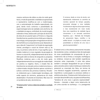 maneira nenhuma não afetar as artes de modo geral.                            O romance, desde os inícios do século, vem
     Isto é, o modo de apreender a realidade ora apresentada                       abandonando nitidamente os caminhos da
     e representá-la modiﬁcou-se com a modernização,                               narrativa aprazível de tempos passados,
     com a automatização do trabalho especializado, em                             procurando abranger a nova realidade,
     geral, dando novos contornos e possibilidades de                              inicialmente em algumas obras experimentais,
     experimentação tanto da realidade como da forma. Se                           e mais recentemente em maior escala.
     a realidade ora segura, confortável, do mundo burguês,                        Essa nova experiência da realidade liga-se
     ordenado e linear, bastava até o princípio do século XX,                      intimamente a um renovado sentimento
     ela deixa de ser possível após as Primeira e a Segunda                        lingüístico, que – libertado das limitações
     Grandes Guerras, quando se torna nítido que a máquina,                        do pensamento lógico, cientíﬁco e da
     a tecnologia, toma proporções inimagináveis em termos                         análise factual – se projeta no mundo como
     de interferência no comportamento social. Bastando ver                        possibilidade ou tentativa de uma nova e
     que a ideia de “maquinismo” em função da organização                          genuína expressividade.17
     mental, psicológica e social do homem está aí, de
     cara, no primeiro conto do livro. O que signiﬁca que o     É notável como a crítica deixou praticamente intocados
     modelo moderno é o novo regulador da percepção do          tão excelentes contos: verdadeiros lotes de exploração
     homem no século XX, independentemente de ter ele se        de novas possibilidades de compreensão de que o
     debruçado sobre as teorias de vanguarda ou propostas       modernismo não se limitou a inovações morfológicas
     ﬁlosóﬁcas modernas para a arte de modo geral;              ou sintáticas: incluem-se nele também experiências
     independentemente de sua concepção de modernidade          sensoriais antes impensadas. E entre elas estava
     ser positiva ou negativa. Assim, o simples fato de         também a sensação desagradável de que se falasse
     Graciliano ter-se colocado contra o modernismo levou-o     pelos cotovelos sobre o nada à medida que o testemunho
     a determinadas soluções literárias apenas contrárias à     presencial ou vivenciado dos fatos, em termos de
     euforia e otimismo dos primeiros modernos. Percebe-        uma literatura engajada socialmente, superasse em
     se nitidamente que a modernização tecnológica, até         importância e preocupação os processos estéticos e
     então aspecto de otimismo, apresenta-se de modo            estilísticos das obras. “A testemunha” de Graciliano é um
     desalentador e frustrante em Graciliano. Mas isso é só     exemplar dessa tendência de, nas palavras de Rosenthal,
     um problema de valor, não de técnica.                      “tentativa de uma nova e genuína expressividade”.
                                                                Gouveia – chamado a depor como testemunha de
     “A testemunha”: entre o relato da verdade e a verdade      um crime ocorrido na vizinhança – é o protagonista
30
     do relato
                                                                17   Idem, p. 37
 
