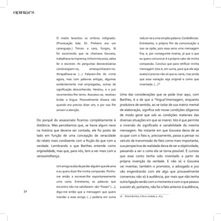 O inseto levantou os ombros indignado.                                  reduzir-se a uma simples palavra: Condolências.
                  (Provocação tola: Dr. Pinheiro era um                                   Entretanto, o próprio ﬁm da comunicação a
                  caranguejo.) Torceu a cara, fungou, lá                                  isso se opõe, pois essa seria uma mensagem
                  foi escorrendo que se chamava Gouveia,                                  fria, e, por conseguinte inversa, já que o que
                  trabalhava na imprensa, tinha trinta anos, sabia                        eu quero comunicar é o próprio calor de minha
                  ler e escrever. As perguntas desnecessárias                             compaixão. Concluo que para retiﬁcar minha
                  constrangiam-no,          amesquinhavam-no.                             mensagem (isto é, em suma, para que ela seja
                  Atrapalhava-se (...) Falavam-lhe do crime                               exata) é preciso não só que eu varie, mas ainda
                  agora, mas com palavras antigas, algumas                                que essa variação seja original e como que
                  evidentemente mal empregadas, outras de                                 inventada. (...)18
                  signiﬁcação desconhecida. Hesitou, e o juiz
                  recomendou-lhe tento. Assustou-se, resolveu        Uma das considerações que se pode tirar aqui, com
                  bridar a língua. Possivelmente dissera não         Barthes, é a de que a “língua”/mensagem, enquanto
                  quando era preciso dizer sim, e por isso lhe       produtora de sentido, ao se isolar de sua matriz mental
                  avivam a atenção.                                  de elaboração, signiﬁca sob novas condições (digamos
                                                                     de modo geral que sob as condições materiais das
     Do porquê do assassinato ﬁcamos completamente à                 diversas situações em que se insere). Isto é que permite
     distância. Mas percebemos que, se havia algum nexo              a inversão do signiﬁcado e variabilidade da mesma
     na história que deveria ser contada, ele foi posto de           mensagem. No instante em que Gouveia deixa de se
     lado em função de uma concepção de veracidade                   ocupar com o fato e, precisamente, passa a pensar no
     do relato mais condizente com a ﬁcção do que com a              veículo de transmissão do fato como mais importante,
     verdade. Lembrando o que Barthes entende como                   sua perspectiva de realidade deixa de ser a objetividade,
     originalidade, mas que, para nós, tem a ver mais com a          passando a ser o como ela se torna possível. É curioso
     verossimilhança.                                                que esse conto tenha sido inventado a partir da
                                                                     própria invenção da verdade. E não só o Gouveia
                  Um amigo acaba de perder alguém que ele ama        vai inventar, também o promotor, o advogado e juiz
                  e eu quero dizer-lhe minha compaixão. Ponho-       vão engendrando com ele algo que provavelmente
                  me então a escrever-lhe espontaneamente            convenceu não só à audiência, por mais que não tenha
                  uma carta. Entretanto, as palavras que             outra ligação senão com o momento e com o que passou
                  encontro não me satisfazem: são “frases” (...);    a existir ali; portanto, não foi o fato anterior à audiência,
32                digo-me então que a mensagem que quero
                  mandar a esse amigo (...) poderia em suma          18   Roland Barthes, Crítica e verdade, p. 18-9.
 
