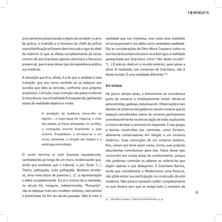 precisamente presenciando o objeto da verdade: o carro         realidade que nos interessa, mas como essa realidade
de polícia, a multidão e a frontaria do chefe de polícia       se torna possível e nos afeta como verdadeira realidade.
soaria falsiﬁcação se fossem descritos sob o rigor do ideal    Daí as considerações de Otto Maria Carpeaux sobre os
de realismo (o que se afasta completamente do senso            escritos de Graciliano levarem-no a distinguir a realidade
comum de que Graciliano apenas valorizava a literatura         apresentada por Graciliano como “não deste mundo”:
presencial, que tirasse desse tipo de experiência prática      “(...) É preciso destruir o mundo exterior, para salvar a
sua matéria).                                                  alma. A realidade, nos romances de Graciliano, não é
                                                               deste mundo. É uma realidade diferente.”19
A sensação que ﬁca, aﬁnal, é a de que a verdade é uma
invenção, que soa como verdade ao se adequar aos
                                                               Em síntese
ouvidos que dela se servirão, conforme seus próprios
propósitos. Contudo, essa invenção não passa incólume          Há pouco tempo atrás, a Astronomia só considerava
à consciência: sua virtualidade ﬁca esquecida, ganhando        parte do universo o imediatamente visível. Atraía-se
status de realidade objetiva e vivida:                         pelas estrelas, galáxias, nebulosas etc. Observações mais
                                                               detidas do sistema intergaláctico vieram mostrar que os
              A amolação da audiência entrou-lhe no            espaços considerados vazios do universo participavam
              espírito – o tique-taque da máquina, o chiar     consideravelmente na estruturação do todo; explicando
              dos papéis, as frases antiquadas, os cochilos,   o motivo de estar o universo em expansão. E isso graças
              o caranguejo enorme levantando a pata            a teorias construídas por cientistas, como Einstein,
              enorme. Empalideceu e encostou-se a um           altamente conservadores em relação a um universo
              muro, tremendo, o coração aos baques e o         dinâmico. Suas convicções de um universo estático,
              estômago embrulhado.                             ﬁxo, caíram por terra assim como, ironia, suas próprias
                                                               descobertas contribuíram para isso. Fatos desse tipo
O conto termina aí com Gouveia nauseabundo,                    concorrem em outras áreas do conhecimento, porque
cambaleando ao longo de um muro, evidenciando que,             não podemos controlar os saberes ou ordená-los que
ainda que soubesse que o tribunal, o júri, fosse “(...)        digam apenas o que desejamos. E Graciliano Ramos,
Teatro, palhaçada, tudo palhaçada. Besteira amolar-            ainda que considerasse o Modernismo uma frescura,
se, diria meia dúzia de palavras (...)”, a representação       não pôde evitar sua participação na construção da arte
o afeta completamente. Eis aí o motivo de a realidade,         moderna. Não parece razoável conﬁar completamente
no século XX, insegura, indeterminada, “ﬂutuante”,             no que dissera sem que se reveja todo o contexto de
não se adequar mais aos modelos realistas, naturalistas                                                                        33
e positivistas do ﬁm do século passado. Não é mais a
                                                               19   Otto Maria Carpeaux, “Visão de Graciliano Ramos”, p. 30.
 