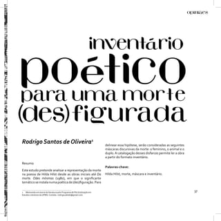 Rodrigo Santos de Oliveira1                                             delinear essa hipótese, serão consideradas as seguintes
                                                                        máscaras discursivas da morte: o feminino, o animal e o
                                                                        duplo. A catalogação desses disfarces permite ler a obra
                                                                        a partir do formato inventário.
Resumo
                                                                        Palavras-chave:
Este estudo pretende analisar a representação da morte
na poesia de Hilda Hilst desde as obras iniciais até Da                 Hilda Hilst, morte, máscara e inventário.
morte. Odes mínimas (1980), em que o signiﬁcante
temático se instala numa poética de (des)ﬁguração. Para

1 Mestrando em teoria da literatura pelo Programa de Pós Graduação em                                                              37
Estudos Literários da UFMG. Contato: rodrigocabide@gmail.com.
 