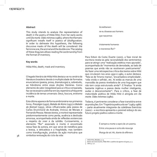 Abstract                                                                          Acreditariam

     This study intends to analyze the representation of                               se eu dissesse aos homens
     death in the poetry of Hilda Hilst, from her early works                          que nascemos
     until Da morte. Odes mínimas (1980), where the thematic
     signiﬁcant installs itself in poetics of (dis)ﬁguration.
     In order to delineate this hypothesis, the following                              tristemente humanos
     discursive masks of the death will be considered: the
     feminine one, the animal and the double one. The catalog                          e morremos ﬂor?2
     of these disguises allows reading the workmanship from
     the format of inventory.
                                                                  Para Edson da Costa Duarte (2007), a fase inicial da
                                                                  escritora revela-se pela racionalidade dos sentimentos
     Key words:                                                   para se atingir uma “realização estética mais apurada”,
     Hilda Hilst, death, mask and inventory.                      acompanhada de “momentos de densidade, ao lado de
                                                                  poemas que ainda não se resolveram poeticamente”.
                                                                  Ao fazer uma retrospectiva crítica dos textos sobre Hilst
                                                                  que circularam nos anos 1950 e 1960, o autor destaca:
     O legado literário de Hilda Hilst destaca-se no cenário da   “fala-se de ‘lirismo manso’, ‘encantadora simplicidade’,
     literatura brasileira devido à multiplicidade de formatos    ‘vida vivida e sofrida’, etc. Aí estão as marcas de uma
     enunciativos (poesia, prosa, dramaturgia) e, sobretudo,      mansidão da poesia reveladora de uma linguagem que
     ao hibridismo entre essas dicções literárias. Como           não tem corpo estruturado ainda”3. E ﬁnaliza: “é ainda
     elemento de valor inesgotável para a crítica comparada,      bastante ingênua a poesia desta mulher inteligente,
     faz-se necessário sublinhar em seu repertório a frequente    audaz e desconcertante”4. Para o crítico, a fase de
     incidência de temas universais: Deus, loucura, erotismo      maturidade poética de Hilda Hilst é atingida em Da
     e morte.                                                     morte. Odes mínimas (1980).
     Esta última aparece de forma embrionária nos primeiros       Todavia, é pertinente considerar a fase transitória entre
     livros, Presságio (1950), Balada de Alzira (1951) e Balada   as produções. Em “Trajetória poética do ser” (1963-1966)
     do festival (1955), obras inﬂuenciadas pela poesia de        – parte atualmente integrante da coletânea Exercícios
     Carlos Drummond de Andrade, Vinícius de Moraes e             (2002) – a escritora apresenta o possível esboço do seu
     Fernando Pessoa. Nesses textos, a morte é representada       futuro projeto poético sobre a morte:
     predominantemente como perda, ausência e desilusão
     amorosa, acompanhada ainda de reﬂexões existenciais
     a respeito do viver e da solidão. Curiosamente, o
     elemento “ﬂor” associado à morte é encontrado                                     É sempre a morte o sopro de um poema.
     nessa fase da autora, em que serve de metáfora para
                                                                                       Entre uma pausa e outra ela ressurge
     a leveza, a delicadeza e a fragilidade, mas também
     como transﬁguração, produto da ação mortuária que                                 Ilharga de sol. Ah, diante do efêmero
38   simboliza renovação do ciclo da vida:
                                                                  2 Hilda Hilst, Baladas, p. 74.
                                                                  3 Edson da Costa Duarte, Hilda Hilst: a poética da agonia e do gozo, p. 9.
                                                                  4 Idem, p. 10.
 