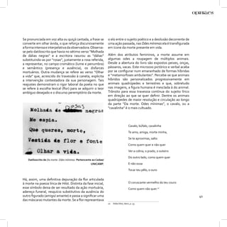 Se pronunciada em voz alta ou quiçá cantada, a frase se             o elo entre o sujeito poético e a desilusão decorrente de
converte em olhar ávida, o que reforça discursivamente              uma ação passada, nas Odes mínimas ela é transﬁgurada
a forma intensa e interpelativa da observadora. Observa-            em ícone da morte presente em vida.
se pelo datiloscrito que havia no sétimo verso “Molhada
de dálias negras” e a escritora rasurou as “dálias”                 Além dos atributos femininos, a morte assume em
substituindo-as por “rosas”, justamente a rosa referida,            algumas odes a roupagem de múltiplos animais.
a representar, no campo cromático (lume e penumbra)                 Desde a abertura do livro são expostos peixes, onças,
e semântico (presença e ausência), os disfarces                     pássaros, vacas. Este microzoo pictórico e verbal acaba
mortuários. Outra mudança se refere ao verso “Olhar                 por se conﬁgurar num emaranhado de formas híbridas
a vida” que, acrescido do travessão à caneta, explicita             e “metamorfoses ambulantes”. Percebe-se que animais
a intervenção contestadora da sua personagem. Tais                  híbridos são personalizados progressivamente em
reajustes demonstram o rigor laboral da poeta no que                animais quadrúpedes e terrestres e que, sobretudo
se refere à escolha lexical (ﬂor) para se adquirir o teor           nas imagens, a ﬁgura humana é mesclada à do animal.
ambíguo desejado e o discurso peremptório da morte.                 Trânsito para essa travessia contínua do sujeito lírico
                                                                    em direção ao que se quer deﬁnir. Dentre os animais
                                                                    quadrúpedes de maior resolução e circulação ao longo
                                                                    da parte “Da morte. Odes mínimas”, o cavalo, ou a
                                                                    “cavalinha” é o mais cultuado.




                                                                                          Cavalo, búfalo, cavalinha
                                                                                          Te amo, amiga, morte minha,
                                                                                          Se te aproximas, salto
                                                                                          Como quem quer e não quer
                                                                                          Ver a colina, o prado, o outeiro
                                                                                          Do outro lado, como quem quer
    Datiloscrito de Da morte. Odes mínimas. Pertencente ao Cedae/
                                                       UNICAMP.                           E não ousa
                                                                                          Tocar teu pêlo, o ouro

Há, assim, uma deﬁnitiva depuração da ﬂor articulada
à morte na poesia lírica de Hilst. Distinta da fase inicial,                              O coruscante vermelho do teu couro
esse símbolo deixa de ser resultado da ação mortuária,                                    Como quem não quer.10
adereço funeral, resquício substitutivo da ausência do
outro ﬁgurado (amigo/ amante) e passa a signiﬁcar uma                                                                           41
das máscaras mutantes da morte. Se a ﬂor representava
                                                                    10   Hilda Hilst, Idem, p. 55.
 