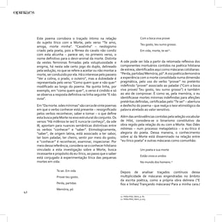 Este poema corrobora o traçado íntimo na relação                                  Com a boca viva provei
     do sujeito lírico com a Morte, pelo verso “Te amo,
                                                                                       Teu gosto, teu sumo grosso.
     amiga, morte minha”. “Cavalinha” – neologismo
     criado pela poeta, pois a fêmea do cavalo não condiz                              Em vida, morte, te sei11.
     com esta alcunha – parece ser, no primeiro verso, o
     nome deﬁnitivo para o devir-animal da morte. Distinta
     da vestes femininas ﬁrmadas pela voluptuosidade e           A ode pode ser lida a partir da retomada reﬂexiva dos
     enigma, há nesta ode certo jogo do duplo, delineado         componentes mortuários contidos na poética hilstiana
     pela sedução, no que se refere a aceitar ou não montar a    de estreia, identiﬁcados aqui como máscaras cotidianas:
     morte, ser conduzido por ela. Há o interesse pelo passeio   “Perda, partidas/ Memória, pó”. A voz poética demonstra
     “Ver a colina, o prado, o outeiro”, mas a dubiedade é       a experiência com a morte consolidada numa dimensão
     representada pelo verso “Como quem quer e não quer”         pragmática, pelo uso do verbo “provar” no pretérito
     modiﬁcado ao longo do poema. Na quinta linha, por           indeﬁnido “provei” associado ao paladar (“Com a boca
     exemplo, em “como quem quer”, o verso é cindido e só        viva provei/ Teu gosto, teu sumo grosso”) e também
     se observa a resposta deﬁnitiva na linha seguinte “E não    ao ato de comprovar. É como se, pela memória, o eu
     ousa”.                                                      identiﬁcasse mortes mínimas indeﬁnidas para afeições
                                                                 pretéritas deﬁnidas, certiﬁcadas pelo “Te sei” – abertura
     Em “Da morte. odes mínimas” são cerca de vinte poemas       e desfecho do poema – que realça o teor etimológico da
     em que o verbo conhecer está presente – ressigniﬁcado       palavra atrelado ao valor sensitivo.
     pelos verbos reconhecer, saber e tomar – o que deﬁne
     esta busca pela Morte no eixo estrutural do conjunto. Os    Além das ambivalências contidas pela seleção vocabular
     versos “Há milênios te sei/ E nunca te conheço”, da ode     de Hilst, considera-se o binarismo constitutivo da
     III, apontam para nuances semânticas distintivas entre      obra regido pela relação do eu com a Morte. Nas Odes
     os verbos “conhecer” e “saber”. Etimologicamente,           mínimas – num processo metapóetico – o eu-lírico é
     “saber”, de origem latina, está associado a ter sabor,      alegoria do poeta. Dessa maneira, o conhecimento
     ter bom paladar, ter cheiro, sentir por meio do gosto;      sobre a/ da Morte está disseminado na relação entre
     e “conhecer” é reconhecer, examinar, inspecionar. Por       “eu-lírico poeta” e outras máscaras como comunhão:
     meio dessa referência, considera-se o conhecer hilstiano
     vinculado a esta investigação sobre a Morte, busca                                Um poeta e sua morte
     incessante e propósito do eu-lírico, ao passo que o saber
                                                                                       Estão vivos e unidos
     está conjugado à experimentação lírica das pequenas
     mortes em vida:                                                                   No mundo dos homens.12

                   Te sei. Em vida                               Depois de analisar traçados contínuos dessa
                   Provei teu gosto.                             multiplicidade de máscaras engendradas no âmbito
                                                                 da escrita poética, como a própria obra delineia (“E
                   Perda, partidas                               ﬁos e linhas/ Trançando máscaras/ Para a minha cara:/
                   Memória, pó
42
                                                                 11 Hilda Hilst, Idem, p. 81.
                                                                 12 Hilda Hilst, Idem, p.103.
 
