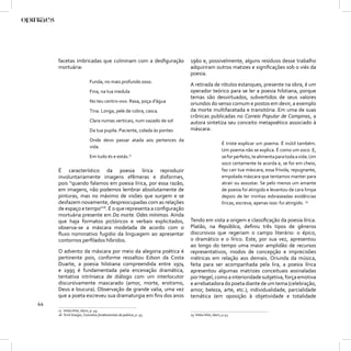 facetas imbricadas que culminam com a desﬁguração                1960 e, possivelmente, alguns resíduos desse trabalho
     mortuária:                                                       adquiriram outros matizes e signiﬁcações sob o viés da
                                                                      poesia.
                          Funda, no mais profundo osso.
                                                                      A retirada de rótulos estanques, presente na obra, é um
                          Fina, na tua medula                         operador teórico para se ler a poesia hilstiana, porque
                                                                      temas são desvirtuados, subvertidos de seus valores
                          No teu centro-ovo. Rasa, poça d’água        oriundos do senso comum e postos em devir, a exemplo
                          Tina. Longa, pele de cobra, casca.          da morte multifacetada e transitória. Em uma de suas
                                                                      crônicas publicadas no Correio Popular de Campinas, a
                          Clara numas verticais, num vazado de sol    autora sintetiza seu conceito metapoético associado à
                          Da tua pupila. Paciente, colada às pontes   máscara:

                          Onde devo passar atada aos pertences da
                                                                                            É triste explicar um poema. É inútil também.
                          vida.
                                                                                            Um poema não se explica. É como um soco. E,
                          Em tudo és e estás.17                                             se for perfeito, te alimenta para toda a vida. Um
                                                                                            soco certamente te acorda e, se for em cheio,
     É característico da poesia lírica reproduzir                                           faz cair tua máscara, essa frívola, repugnante,
     involuntariamente imagens efêmeras e disformes,                                        empolada máscara que tentamos manter para
     pois “quando falamos em poesia lírica, por essa razão,                                 atrair ou assustar. Se pelo menos um amante
     em imagens, não podemos lembrar absolutamente de                                       de poesia foi atingido e levantou de cara limpa
     pinturas, mas no máximo de visões que surgem e se                                      depois de ler minhas esbraseadas evidências
     desfazem novamente, despreocupadas com as relações                                     líricas, escreva, apenas isso: fui atingido. 19
     de espaço e tempo”18. É o que representa a conﬁguração
     mortuária presente em Da morte. Odes mínimas. Ainda
     que haja formatos pictóricos e verbais explicitados,             Tendo em vista a origem e classiﬁcação da poesia lírica.
     observa-se a máscara modelada de acordo com o                    Platão, na República, deﬁniu três tipos de gêneros
     ﬂuxo nominativo fugidio da linguagem ao apresentar               discursivos que regeriam o campo literário: o épico,
     contornos perﬁlados híbridos.                                    o dramático e o lírico. Este, por sua vez, apresentou
                                                                      ao longo do tempo uma maior amplidão de recursos
     O advento da máscara por meio da alegoria poética é              representativos, modos de concepção e imprecisões
     pertinente pois, conforme ressaltou Edson da Costa               métricas em relação aos demais. Oriunda da música,
     Duarte, a poesia hilstiana compreendida entre 1974               feita para ser acompanhada pela lira, a poesia lírica
     e 1995 é fundamentada pela encenação dramática,                  apresentou algumas matrizes conceituais assinaladas
     tentativa intrínseca de diálogo com um interlocutor              por Hegel, como a interioridade subjetiva, força emotiva
     discursivamente mascarado (amor, morte, erotismo,                e arrebatadora do poeta diante de um tema (celebração,
     Deus e loucura). Observação de grande valia, uma vez             amor, beleza, arte, etc.), individualidade, parcialidade
     que a poeta escreveu sua dramaturgia em ﬁns dos anos             temática (em oposição à objetividade e totalidade
44
     17 Hilda Hilst, Idem, p. 49.
     18 Emil Staiger, Conceitos fundamentais da poética, p. 45.       19 Hilda Hilst, Idem, p.53.
 