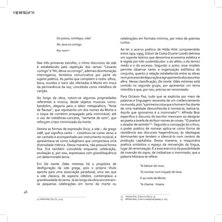 De poesia, sortilégio, vida?      celebrações em formato mínimo, por meio de poemas
                                                              curtos.
                            Ah, leva-os contigo
                            Por mim23.                        Ao ler o acervo poético de Hilda Hilst compreendido
                                                              entre 1974-1995, Edson da Costa Duarte (2006) delineia
                                                              um suporte teórico que denomina economia estética e
     Nas três primeiras estrofes, o ritmo discursivo da ode   é regido por três sustentáculos: o do afeto, o do terror/
     é estabelecido pela repetição dos versos “Levarás        medo e o do excesso. Segundo o autor, esse modelo
     contigo” e “Ah, deixa-os comigo”, ademais da entonação   permite observar tanto a organização estilística do
     interrogativa, tentativa comunicativa por parte do       conjunto, quanto a relação estabelecida entre as obras
     sujeito poético. As partes que compõem o rosto: olhos,   num processo de depuração e agrupamento dos assuntos
     boca, ouvidos e nariz são ofertadas à Morte em troca     aﬁns. Nessa classiﬁcação, Da morte. Odes mínimas está
     da permanência da voz, concebida como metáfora de        contido no segundo grupo, por apresentar um tema
     canção.                                                  interdito e que, por isso, precisa ser renomeado.

     Ao longo da obra, notam-se algumas propriedades          Para Octavio Paz, tudo que se explicita por meio de
     referentes à música, desde objetos musicais como:        palavras e linguagem necessita de um credenciamento
     bandolim, alegoria para o labor metapoético; “feixe      no mundo, pois “a primeira coisa que o homem faz diante
     de ﬂautas”, que representa um dos nomes da Morte e       de uma realidade desconhecida é nomeá-la, batizá-la.
     o toque de cornetim propagado pela inominável, até       Aquilo que ignoramos é o inominado”24. Alfredo Bosi
     o uso de metáforas-conceito, “semente de som”, que       especiﬁca o discurso do escritor mexicano ao designar
     reforçam o teor minimizado da morte.                     ao poeta a tarefa de atribuir nomes às coisas: “O poeta é
                                                              o doador de sentido”25. Segundo a concepção do crítico,
     Dentre as formas de expressão lírica, a ode – do grego   o poder poético de nomear aplica-se como forma de
     oidê, que signiﬁca canto – constituiu-se como verso a    resistência aos discursos hegemônicos, às ideologias
     ser cantado e acompanhado por instrumento musical, e     dominantes que tendem a silenciá-lo num cenário de
     apresentava-se como subgênero que comportava uma         produção capitalista. Dessa maneira, a maquinária
     diversidade métrica. Dessa maneira, não possuía forma    poética simboliza o espaço da reinvenção da língua,
     ﬁxa. Era também concebida enquanto celebração,           lugar de renomeação. É a esse exercício da possibilidade
     exultação e, por isso, expressava com grandiloquência    de inversão do signo, de (re)batizar o inominado, que a
     um determinado tema.                                     palavra hilstiana se refere:

     Em Da morte. Odes mínimas há o propósito de
                                                                                   Te batizar de novo.
     desﬁguração da ode grega, pois o próprio título
     aponta para uma associação paradoxal, uma vez que                             Te nomear num traçado de teias
     a ode clássica, de aspecto célebre, contemplava a
                                                                                   E ao invés de Morte
     grandiosidade do tema. Já ao longo da obra encontram-
     se pequenas celebrações em torno da morte ou                                  Te chamar Insana

46
                                                              24   Octavio Paz, O arco e a lira, p. 37.
     23 Hilda Hilst, Op. Cit., p.45.                          25   Alfredo Bosi, O ser e o tempo da poesia, p. 163.
 