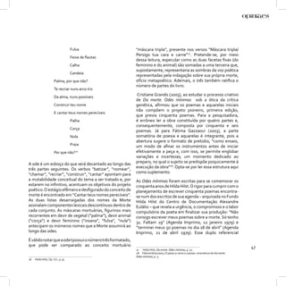 Fulva                    “máscara tripla”, presente nos versos “Máscara tripla/
                                                             Persigo tua cara e carne”27. Pretende-se, por meio
                                    Feixe de ﬂautas
                                                             dessa leitura, especular como as duas facetas ﬁxas (do
                                    Calha                    feminino e do animal) são somadas a uma terceira que,
                                                             supostamente, representaria as sombras da voz poética
                                    Candeia
                                                             representadas pela indagação sobre sua própria morte,
                      Palma, por que não?                    ofício metapoético. Ademais, o três também ratiﬁca o
                                                             número de partes do livro.
                      Te recriar nuns arco-íris
                      Da alma, nuns possíveis
                                                             Cristiane Grando (2003), ao estudar o processo criativo
                                                             de Da morte. Odes mínimas sob a ótica da crítica
                      Construir teu nome                     genética, aﬁrmou que os poemas e aquarelas iniciais
                                                             não compõem o projeto pioneiro, primeira edição,
                      E cantar teus nomes perecíveis
                                                             que previa cinquenta poemas. Para a pesquisadora,
                                    Palha                    é errôneo ler a obra constituída por quatro partes e,
                                                             consequentemente, composta por cinquenta e seis
                                    Corça
                                                             poemas. Já para Fátima Gazzaoui (2003), a parte
                                    Nula                     somatória de poesia e aquarelas é integrante, pois a
                                                             abertura sugere o formato de prelúdio, “como ensaio,
                                    Praia                    um modo de aﬁnar os instrumentos antes de iniciar
                      Por que não?26                         efetivamente a peça e, com isso, se permite englobar
                                                             variações e incertezas; um momento dedicado ao
A ode é um esboço do que será decantado ao longo das         preparo, no qual o sujeito se predispõe psiquicamente à
três partes seguintes. Os verbos “batizar”, “nomear”,        execução da obra”28. Opta-se por ler essa estrutura aqui
“chamar”, “recriar”, “construir”, “cantar” apontam para      como suplemento.
a mutabilidade conceitual do tema a ser tratado e, por       As Odes mínimas foram escritas para se comemorar os
estarem no inﬁnitivo, acentuam os objetivos do projeto       cinquenta anos de Hilda Hilst. O rigor para cumprir com o
poético. O estágio efêmero e desﬁgurado do conceito de       planejamento de escrever cinquenta poemas encontra-
morte é encontrado em “Cantar teus nomes perecíveis”.        se num dos escritos de sua agenda – arquivada no Fundo
As duas listas desarraigadas dos nomes da Morte              Hilda Hilst do Centro de Documentação Alexandre
assinalam componentes lexicais descontínuos dentro de        Eulálio – que revela a urgência, o compromisso e o labor
cada conjunto. As máscaras mortuárias, ﬁgurinos mais         compulsório da poeta em ﬁnalizar sua produção: “Não
recorrentes em devir de vegetal (“palma”), devir animal      consigo escrever meus poemas sobre a morte. Só tenho
(“corça”) e devir feminino (“insana”, “fulva”, “nula”)       31. Faltam 19” (Agenda Imprimo, 12 janeiro 1979) e
antecipam os inúmeros nomes que a Morte assumirá ao          “terminei meus 50 poemas no dia 18 de abril” (Agenda
longo das odes.                                              Imprimo, 21 de abril 1979). Esse duplo referencial
É válido notar que a ode I possui o número três formatado,
que pode ser comparado ao conceito mortuário                                                                                            47
                                                             27 Hilda Hilst, Da morte. Odes mínimas, p. 51.
                                                             28 Fátima Ghazzaoui, O passo a carne e a posse: uma leitura de Da morte.
                                                             Odes mínimas, p. 5.
26   Hilda Hilst, Op. Cit., p.25.
 