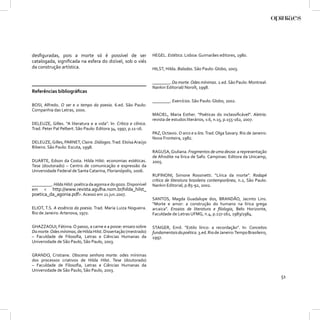 desﬁguradas, pois a morte só é possível de ser                     HEGEL. Estética. Lisboa: Guimarães editores, 1980.
catalogada, signiﬁcada na esfera do dizível, sob o viés
da construção artística.                                           HILST, Hilda. Baladas. São Paulo: Globo, 2003.


                                                                   ________. Da morte. Odes mínimas. 2.ed. São Paulo: Montreal:
                                                                   Nankin Editorial/ Noroît, 1998.
Referências bibliográﬁcas
                                                                   ________. Exercícios. São Paulo: Globo, 2002.
BOSI, Alfredo. O ser e o tempo da poesia. 6.ed. São Paulo:
Companhia das Letras, 2000.
                                                                   MACIEL, Maria Esther. “Poéticas do inclassiﬁcável”. Aletria:
                                                                   revista de estudos literários, v.6, n.15, p.155-162, 2007.
DELEUZE, Gilles. “A literatura e a vida”. In: Crítica e clínica.
Trad. Peter Pal Pelbert. São Paulo: Editora 34, 1997, p.11-16.
                                                                   PAZ, Octavio. O arco e a lira. Trad. Olga Savary. Rio de Janeiro:
                                                                   Nova Fronteira, 1982.
DELEUZE, Gilles, PARNET, Claire. Diálogos. Trad. Eloísa Araújo
Ribeiro. São Paulo: Escuta, 1998.
                                                                   RAGUSA, Giuliana. Fragmentos de uma deusa: a representação
                                                                   de Afrodite na lírica de Safo. Campinas: Editora da Unicamp,
DUARTE, Edson da Costa. Hilda Hilst: economias estéticas.          2005.
Tese (doutorado) – Centro de comunicação e expressão da
Universidade Federal de Santa Catarina, Florianópolis, 2006.
                                                                   RUFINONI, Simone Rossinetti. “Lírica da morte”. Rodapé
                                                                   crítica de literatura brasileira contemporânea, n.2, São Paulo:
_________. Hilda Hilst: poética da agonia e do gozo. Disponível    Nankin Editorial, p.85-92, 2002.
em < http://www.revista.agulha.nom.br/hilda_hilst_
poetica_da_agonia.pdf>. Acesso em 21 jun.2007.
                                                                   SANTOS, Magda Guadalupe dos, BRANDÃO, Jacinto Lins.
                                                                   “Morte e amor: a construção do humano na lírica grega
ELIOT, T.S. A essência da poesia. Trad. Maria Luiza Nogueira.      arcaica”. Ensaios de literatura e ﬁlologia, Belo Horizonte,
Rio de Janeiro: Artenova, 1972.                                    Faculdade de Letras UFMG, n.4, p.117-161, 1983/1984.

GHAZZAOUI, Fátima. O passo, a carne e a posse: ensaio sobre        STAIGER, Emil. “Estilo lírico: a recordação”. In: Conceitos
Da morte. Odes mínimas, de Hilda Hilst. Dissertação (mestrado)     fundamentais da poética. 3.ed. Rio de Janeiro: Tempo Brasileiro,
– Faculdade de Filosoﬁa, Letras e Ciências Humanas da              1997.
Universidade de São Paulo, São Paulo, 2003.


GRANDO, Cristiane. Obscena senhora morte: odes mínimas
dos processos criativos de Hilda Hilst. Tese (doutorado)
– Faculdade de Filosoﬁa, Letras e Ciências Humanas da
Universidade de São Paulo, São Paulo, 2003.
                                                                                                                                       51
 