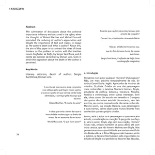 Abstract:

     The culmination of discussions about the authorial                              Assente que o autor não existe, teria eu sido
     importance in literary work occurred in the 1960s, when                                               amante de ninguém?
     the thoughts of Roland Barthes and Michel Foucault                              Osman Lins, A rainha dos cárceres da Grécia
     promoted the reducing of author’s appreciation and
     elevate the importance of text and reader, in essays
     as The author’s death and What is author?. About this,                                    Nós (eu e Ralfo) terminamos isso,
     the aim of this paper is to contrast the ideas of those
     thinkers on the problem of author with the brazilian                                  que é o ﬁm do nosso livro e de nossas
     novels Conﬁssões de Ralfo, by Sergio Sant’Anna, and A                                                            aventuras.
     rainha dos cárceres da Grécia by Osman Lins, texts in
                                                                                     Sergio Sant’Anna, Conﬁssões de Ralfo (Uma
     which the opposition about the death of the author is
                                                                                                       autobiograﬁa imaginária)
     perceived.

     Key-Words:

     Literary criticism; death of author; Sergio                     1. Introdução
     Sant’Anna; Osman Lins.                                          Pensemos num autor qualquer. Homero? Shakespeare?
                                                                     Não, um mais próximo temporalmente de nós. Sir
                                                                     Arthur Conan Doyle. Inglês. Apreciador de histórias de
                        A escritura é esse neutro, esse composto,    mistério. Ocultista. Criador de uma das personagens
                      esse oblíquo pelo qual foge o nosso sujeito,   mais conhecidas: o detetive Sherlock Holmes. Doyle,
                    o branco-e-preto em que vem se perder toda       estudante de política, botânica, literatura, ﬁlosoﬁa,
                        identidade, a começar pela do corpo que      história e criminologia, entre outros interesses. Sem
                                                          escreve.
                                                                     ele, obras como Um estudo em vermelho e O enigma
                                                                     dos quatro não teriam existido. No entanto, sem tais
                             Roland Barthes, “A morte do autor”      escritos, seu nome possivelmente não seria conhecido.
                                                                     Mesmo assim, sua criação literária, suas personagens
                                                                     e suas tramas, talvez sejam para muitos leitores mais
                            A obra que tinha o dever de trazer a     conhecidos que seu próprio criador.
                         imortalidade recebeu agora o direito de
                           matar, de ser assassina do seu autor.     Assim, seria o autor ou a personagem o que mereceria
                                                                     estudo, consideração ou menção? A pergunta que faço
                           Michel Foucault, “O que é um autor?”      é: seria o autor, Doyle, algo sem sua criação, Holmes?
                                                                     Talvez não, embora também se possa aferir, até com
                                                                     mais certeza, que não haveria Holmes sem Doyle. Mas
                                                                     pensemos em outra possibilidade: e se textos como O cão
54                                                                   dos Baskervilles e o Ritual Musgrave não tivessem vindo
                                                                     a público, se tais escritos tivessem sido engavetados no
                                                                     estúdio de Doyle e se perdido no decorrer das décadas,
 