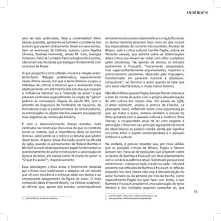 sem ter sido publicados, lidos e comentados? Além          tentarem anular o autor e desmistiﬁcar a criação ﬁccional,
dessas questões, apresenta-se também o problema dos        os textos literários estariam mais vivos do que muitos
autores que usaram diretamente Doyle em seus textos.       dos especialistas de corrente estruturalista. Ao lado de
Sem as aventuras de Holmes, autores como Agatha            Bloom, está a crítica cultural Camille Paglia, autora de
Christie, Dashiell Hammett, James M. Cain, Georges         Personas sexuais, que adverte sobre as relativizações
Simenon, Patrícia Cornwell, Patrícia Highsmith e outros,   dessa crítica que devem ser vistas com olhar cuidadoso
não teriam escrito obras que dialogam diretamente com      pelos estudiosos. Na opinião da autora, os estudos
os textos de Doyle.                                        posteriores a Foucault, “toscamente pesquisados,
                                                           mas superconﬁantemente argumentados, mostram o
O que proponho como reﬂexão inicial é a relação autor-     provincianismo parisiense, obcecado pela linguagem,
texto-leitor. Relação problemática, especialmente          transformado em paranoia ilusional e obsessivo-
nesse último século, em que o texto literário ocupou o     compulsiva”3, ao diminuir o autor quando se sabe que
interesse de críticos e teóricos que o analisaram mais     sem autor não há textos, e muito menos leitores.
objetivamente, em detrimento dos estudos que visavam
a “inﬂuência literária” ou a “intenção do autor” e que     Não tão enfático quanto Paglia, George Steiner relaciona
estavam centrados especialmente na noção de “gênio”        a tese da morte do autor com a própria desvalorização
poético ou romanesco. Depois do século XIX, com o          da alta cultura em nossos dias. Em ensaio de 1978,
advento da linguística de Ferdinand de Sausurre, do        O leitor incomum4, analisa a pintura de Chardin, Le
formalismo russo e posteriormente do estruturalismo,       philosophe lisant, reﬂetindo sobre uma argumentação
os interessados no objeto literário visaram aos aspectos   que, ao matar o autor, mataria também o vínculo do
mais objetivos da construção literária.                    leitor presente com o passado cultural e histórico. Para
                                                           Steiner, a incapacidade atual de ler com respeito e
É com o desenvolvimento desses estudos, mais               admiração crítica tem seu principal agravante na morte
centrados na construção discursiva do que no contexto      do ideal clássico ou judaico-cristão, perda que signiﬁca
social ou autoral, que a importância dada ao escritor      um corte entre o sujeito contemporâneo e o passado
diminui, valorizando-se o texto e as leituras que advêm    histórico e cultural.
desse texto. O ápice dessa discussão ocorre na década
de 1960, quando os pensamentos de Roland Barthes e         Na verdade, é preciso ressaltar que, por mais válidas
Michel Foucault desempenharam papel fundamental no         que as posições críticas de Bloom, Paglia e Steiner
questionamento do autor e motivaram a valorização do       possam ser, trata-se de oposições que projetam sobre
texto e do leitor, em textos como “A morte do autor” e     os textos de Barthes e Foucault um descontentamento
“O que é o autor?”, respectivamente.                       com o cenário acadêmico atual. Sobretudo porque esse
                                                           extremismo – o texto ou nada, o autor ou nada – não está
Essa abordagem crítica ainda é fortemente rebatida         presente nas reﬂexões de Barthes e Foucault. A reﬂexão
por críticos mais tradicionais e adeptos de um estudo      proposta nos dois textos não visa à desvalorização do
que vê com relutância o enfoque dado aos textos e ao       autor humano ou da persona por trás da escrita, como
consequente apagamento da ﬁgura do autor. O mais           especialmente Paglia nos quer fazer crer. Antes, o que
conhecido deles é Harold Bloom, no Cânone ocidental2,      Barthes e Foucault propõem é uma valorização do texto
ao aﬁrmar que, apesar dos estudos contemporâneos           literário e dos múltiplos aspectos presentes ali, que
                                                                                                                         55
                                                           3   Camille Paglia. Sexo, arte e cultura americana, p. 229.
2 ,Harold Bloom, O cânone ocidental.                       4   GeorgeSteiner, Nenhuma paixão desperdiçada.
 