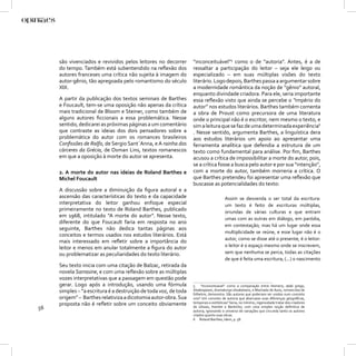 são vivenciados e revividos pelos leitores no decorrer       “inconceituável”5 como o de “autoria”. Antes, é a de
     do tempo. Também está subentendido na reﬂexão dos            ressaltar a participação do leitor – seja ele leigo ou
     autores franceses uma crítica não sujeita à imagem do        especializado – em suas múltiplas visões do texto
     autor-gênio, tão apregoada pelo romantismo do século         literário. Logo depois, Barthes passa a argumentar sobre
     XIX.                                                         a modernidade romântica da noção de “gênio” autoral,
                                                                  enquanto divindade criadora. Para ele, seria importante
     A partir da publicação dos textos seminais de Barthes        essa reﬂexão visto que ainda se percebe o “império do
     e Foucault, tem-se uma oposição não apenas da crítica        autor” nos estudos literários. Barthes também comenta
     mais tradicional de Bloom e Steiner, como também de          a obra de Proust como precursora de uma literatura
     alguns autores ﬁccionais a essa problemática. Nesse          onde o principal não é o escritor, nem mesmo o texto, e
     sentido, dedicarei as próximas páginas a um comentário       sim a leitura que se faz de uma determinada experiência6
     que contraste as ideias dos dois pensadores sobre a          . Nesse sentido, argumenta Barthes, a linguística dera
     problemática do autor com os romances brasileiros            aos estudos literários um apoio ao apresentar uma
     Conﬁssões de Ralfo, de Sergio Sant´Anna, e A rainha dos      ferramenta analítica que defendia a estrutura de um
     cárceres da Grécia, de Osman Lins, textos romanescos         texto como fundamental para análise. Por ﬁm, Barthes
     em que a oposição à morte do autor se apresenta.             acusou a crítica de impossibilitar a morte do autor, pois,
                                                                  se a crítica fosse a busca pelo autor e por sua “intenção”,
     2. A morte do autor nas ideias de Roland Barthes e           com a morte do autor, também morreria a crítica. O
     Michel Foucault                                              que Barthes pretendeu foi apresentar uma reﬂexão que
                                                                  buscasse as potencialidades do texto:
     A discussão sobre a diminuição da ﬁgura autoral e a
     ascensão das características do texto e da capacidade                             Assim se desvenda o ser total da escritura:
     interpretativa do leitor ganhou enfoque especial                                  um texto é feito de escrituras múltiplas,
     primeiramente no texto de Roland Barthes, publicado                               oriundas de várias culturas e que entram
     em 1968, intitulado “A morte do autor”. Nesse texto,
                                                                                       umas com as outras em diálogo, em paródia,
     diferente do que Foucault faria em resposta no ano
                                                                                       em contestação; mas há um lugar onde essa
     seguinte, Barthes não dedica tantas páginas aos
                                                                                       multiplicidade se reúne, e esse lugar não é o
     conceitos e termos usados nos estudos literários. Está
                                                                                       autor, como se disse até o presente, é o leitor:
     mais interessado em reﬂetir sobre a importância do
     leitor e menos em anular totalmente a ﬁgura do autor                              o leitor é o espaço mesmo onde se inscrevem,
     ou problematizar as peculiaridades do texto literário.                            sem que nenhuma se perca, todas as citações
                                                                                       de que é feita uma escritura; (...) o nascimento
     Seu texto inicia com uma citação de Balzac, retirada da
     novela Sarrasine, e com uma reﬂexão sobre as múltiplas
     vozes interpretativas que a passagem em questão pode
     gerar. Logo após a introdução, usando uma fórmula            5 “Inconceituavel” como a comparação entre Homero, aedo grego,
     simples – “a escritura é a destruição de toda voz, de toda   Shakespeare, dramaturgo elisabetano, e Machado de Assis, romancista de
                                                                  folhetim, demonstra. São autores que poderiam ser unidos num conceito
     origem” – Barthes relativiza a dicotomia autor-obra. Sua     uno? Um conceito de autoria que abarcasse suas diferenças geográﬁcas,
     proposta não é reﬂetir sobre um conceito obviamente          temporais e estilísticas? Seria, no mínimo, ingenuidade tratar dos criadores
56                                                                de Ulisses, Hamlet e Bentinho, com uma simples noção deﬁnitiva de
                                                                  autoria, ignorando o universo de variações que circunda tanto os autores
                                                                  citados quanto suas obras.
                                                                  6 Roland Barthes, Idem, p. 58.
 