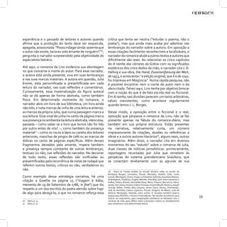 experiência e o passado de leitores e autores quando         crítica que tenta ser neutra (“estudar o poema, não o
aﬁrma que a produção do texto deve ser esquecida,            poeta”), mas que ainda mais acaba por adentrar nas
apagada, assassinada. “Posso indagar ainda: assente que      lembranças do narrador sobre a autora. Em oposição a
o autor não existe, teria eu sido amante de ninguém?”16,     essas citações facilmente reconhecíveis e localizáveis, o
pergunta o narrador surpreendido pela objetividade do        narrador do romance alude a outros textos e autores que
especialista literário.                                      diﬁcilmente são reais. Ao relacionar os cinco capítulos
                                                             de A rainha dos cárceres da Grécia com os signiﬁcados
Até aqui, o romance de Lins evidencia sua abordagem          esotéricos dos cinco dedos da mão, o narrador cita J. O.
no que concerne à morte do autor. Para esse narrador,        Hellvig e sua obra, Die Hand, Zusamenfassung der Wert,
a autora está ainda presente, viva em suas lembranças        de 1953, e acrescenta: “a edição original, que é a de 1740,
e nas suas marcas materiais. A autora em questão, Julia      foi impressa em Mogúncia”. Numa rápida pesquisa, não
Enone, está personiﬁcada e presentiﬁcada em cada             é possível encontrar nem o nome do autor nem o da
leitura do narrador, nas suas reﬂexões e comentários.        obra citada. Talvez aqui, Lins tenha por objetivo brincar
Curiosamente, essa materialização da ﬁgura autoral           com a noção do que é de fato escrita real ou ﬁccional.
não se dá apenas de forma abstrata, como também              Em A rainha, tais divisões parecem um tanto arbitrárias,
física. Em determinado momento do romance, o                 talvez inexistentes, como acontece regularmente
narrador abre um livro de sua biblioteca, um livro ainda     quando lemos J. L. Borges.
não lido, e nota marcas de unha de uma leitura anterior,
as marcas da própria Julia, que numa passagem marca a        Desse modo, a oposição entre o ﬁccional e o real,
sua leitura. Esse sinal de unha no canto da página marca     oposição que perpassa o romance de Lins, não se faz
sua presença no ambiente da leitura abstrata, silenciosa,    presente apenas na fábula do romance-diário, mas
passada – como saber se o livro que lemos não foi lido       também em sua própria estrutura. Estão presentes
por outro antes de nós? –, como também da presença           na narrativa, relativamente curta, um número
material17 – como os riscos à lápis ou caneta dos leitores   impressionante de citações, alusões ou referências a
anteriores, manchas de pingos de café ou as marcas de        obras e a outros autores literários18, alguns reais, outros
dobras no canto de páginas especíﬁcas. Além desses           imaginários. Além disso, o narrador cita em diversos
fragmentos deixados pela amante, impera também               momentos do seu “estudo” sobre o romance de Julia,
a presença sempre constante de outras lembranças,            duas classes de notícias jornalísticas: primeiramente,
textuais ou não, nas reﬂexões do narrador. No decorrer       reportagens recortadas por Julia que remetem às
de todo texto, essas reﬂexões são viviﬁcadas ou              peripécias do sistema previdenciário brasileiro, que
presentiﬁcadas pela recorrência de notas de rodapé que       se conectam diretamente com as agruras de sua
referem outros textos, críticos ou não, verdadeiros ou
não.
                                                             18 Entre as muitas alusões ao mundo literário estão os nomes de
                                                             Rimbaud, Borges, Cervantes, Pound, Machado, Goethe, Gide, Lewis
Como exemplo dessa estratégia narrativa, há uma              Carroll, Montaigne, Cícero, Propp, La Fontaine, Sófocles, Graciliano Ramos,
                                                             Shakespeare, Tchekhov, Virgílio, Melville, Stendhal, Sant´Anna (aludindo a
citação a Goethe na página 15 (“Viagem à Itália,             Kafka), Tolstoi, Brontë, Guimarães Rosa, Musil, Chaucer, Boccaccio, Henry
memento de 19 de Setembro de 1786, in ﬁne”) que diz          James, Tom Jones, Dickens, Dalton Trevisan, Virginia Woolf, Homero, Joseph
                                                             Conrad, Defoe, Ovídio, Bioy Casares, James Joyce, Sterne, Dostoievski,
respeito a um dos escritos do poeta alemão sobre fugir       José de Anchieta, Clarice Lispector, Proust, Gregório de Matos, José de
de algo para abraçá-lo, o que no romance reforça essa        Alencar, Montaigne, Hesíodo, entre outros. O narrador também reserva
                                                             espaço para ﬁlósofos, críticos e historiadores. Tais alusões acontecem para
                                                             ilustrar um argumento, para comparações estilísticas ou fabulares com o
                                                                                                                                           59
16   Idem, p. 11.                                            romance de Julia, para reﬂetir sobre o processo criativo ou simplesmente
17   Idem, p. 37.                                            para rememorar uma determinada leitura.
 