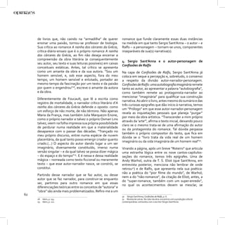 de livros que, não caindo na “armadilha” de querer          romance que funde claramente essas duas instâncias
     ensinar uma paixão, tornou-se professor de biologia.        na medida em que tanto Sergio Sant’Anna – o autor – e
     Sua crítica ao romance A rainha dos cárceres da Grécia,     Ralfo – a personagem – tornam-se unos, componentes
     crítica-diário-ensaio que é o próprio romance A rainha      inseparáveis de sua(s) narrativa(s).
     dos cárceres da Grécia, ao ﬁm não deseja encerrar a
     compreensão da obra literária (e consequentemente
                                                                 4. Sergio Sant’Anna e o autor-personagem de
     seu autor, seu texto e suas leituras possíveis) em caixas
                                                                 Conﬁssões de Ralfo
     conceituais estáticas. Antes, tal crítico se apresenta
     como um amante da obra e da sua autora. “Sou um             Na capa de Conﬁssões de Ralfo, Sergio Sant’Anna já
     homem sensível, e, sob esse aspecto, fora do meu            coloca em xeque a percepção e, sobretudo, o consenso
     tempo, um homem sensível e enlutado, portador ao            a respeito da divisão autor-narrador-personagem.
     mesmo tempo da fascinação por um texto e da paixão          Conﬁssões de Ralfo: uma autobiograﬁa imaginária remete
     por quem o engendrou”28, escreve o amante da autora         tanto ao autor, ao apresentar a palavra “autobiograﬁa”,
     e da obra.                                                  como também remete ao protagonista-narrador ao
                                                                 mencionar “imaginária” para qualiﬁcar sua construção
     Diferentemente de Foucault, que lê a escrita como
                                                                 narrativa. Ao abrir o livro, antes mesmo do sumário e das
     registro de mortalidade, o narrador crítico literário d’A
                                                                 três curiosas epigrafes que dão início à narrativa, temos
     rainha dos cárceres da Grécia defende o oposto: como
                                                                 um “Prólogo” em que esse autor-narrador-personagem
     um esforço de não morte, de não término. Não apenas
                                                                 revela as inquietações pessoais que planeja “purgar”
     Maria da França, mas também Julia Marquezin Enone,
                                                                 por meio da obra artística. “Transcender a mim próprio
     como o próprio narrador e talvez o próprio Osman Lins
                                                                 através da ‘arte’”, aﬁrma o texto inicial, deixando pouco
     talvez, veem na folha impressa sua própria possibilidade
                                                                 claro se o mesmo trata-se de uma aﬁrmação do autor
     de perdurar numa realidade em que a materialidade
                                                                 ou da protagonista do romance. Tal dúvida perpassa
     desaparece com o passar das décadas. “Trançado no
                                                                 também o próprio compositor do texto, que ﬁca em
     meu próprio discurso, entrei numa espécie de nuvem
                                                                 dúvida se o “livro trata da vida real de um homem
     placentária, da qual tanto posso emergir criador quanto
                                                                 imaginário ou da vida imaginária de um homem real”30.
     criado.(...) O aspecto do autor dando lugar a um ser
     imaginário, diversamente constituído, imerso numa           Virando a página, após um breve “Roteiro” que articula
     versão singular – e da qual talvez se possa dizer mágica    uma estranha lógica entre os nove cantos-capítulos-
     – do espaço e do tempo”29. E é nessa e dessa realidade      seções do romance, temos três epígrafes. Uma de
     mágica – nomeada como texto ﬁccional ou meramente           Andy Warhol, outra de T. S. Eliot (que Sant’Anna, em
     texto – que esse autor-narrador nasce, se constrói, se      entrevista posterior, menciona não lembrar de onde
     constitui.                                                  retirou31) e de Ralfo, que apresenta nela sua poética:
                                                                 não a poética do “pior ﬁlme do mundo”, de Warhol;
     Partindo desse narrador que se faz autor, ou desse
                                                                 nem a do “não-romance”, da citação de Eliot; antes, a
     autor que se faz narrador, para construir-se enquanto
                                                                 do “super-romance, também com um super-enredo”,
     ser, partimos para outro romance em que essas
                                                                 no qual os acontecimentos devem se mesclar, se
     diferenciações teóricas entre os conceitos de “autoria” e
     “obra” são ainda mais problematizados. Reﬁro-me a um
62                                                               30 Sérgio Sant’Anna, Conﬁssões de Ralfo, p. 6.
     28   Idem, p. 153.                                          31 Revista de Letras. No calor da obra: encontros com a produção cultural
     29   Idem, p. 211.                                          contemporânea: entrevista com o escritor Sérgio Sant’Anna.
 