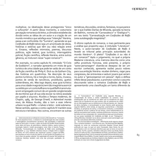 multiplicar, na idealização desse protagonista “único                           temáticas, discussões, cenários, fantasias, no que parece
e sufocante”. A partir desse momento, a costumeira                              ser o que Iraildes Dantas de Miranda, apoiada na teoria
percepção romanesca do leitor, a cômoda e estabelecida                          de Bakhtin, nomeia de “Carnavalesco” e “Dialógico”33,
divisão entre as idéias de um autor e a criação de um                           em seu texto “Carnavalização em Conﬁssões de Ralfo
mundo mimético que satisfaça essa “intenção” literária,                         (uma autobiograﬁa imaginária)”.
passa a ser confundida. Do “Sumário”, apreende-se que
Conﬁssões de Ralfo talvez seja um amontoado de ideias,                          O último capítulo do romance, o mais pertinente para
histórias e estórias que têm (ou não) relação entre                             a análise que proponho aqui, é intitulado “Literatura”.
si. Ensaios, reﬂexões intimistas, poemas, discursos                             Neste, o autor-narrador de Conﬁssões de Ralfo é
políticos, ação teatral, guia turístico, interrogatório                         levado ao tribunal pelas principais autoridades do
policial, ﬁcção cientíﬁca, reﬂexão literária, entre outros                      mundo literário34. O pleito? “Conﬁssões é ou não é
gêneros, se misturam nesse “super-romance”32.                                   um romance?” Após o julgamento, no qual a própria
                                                                                Madame Literatura, uma matrona descrita como uma
Por exemplo, no canto-capítulo IV, intitulado “O Ciclo                          velha prostituta francesa, está presente, o próprio
de Goddamn”, o narrador apresenta um misto de guia                              “autor-personagem” dizendo-se desejoso de ser um
turístico de uma cidade que pode ter saído de um conto                          escritor conhecido, apresenta razões pouco nobres
de ﬁcção cientiﬁca de Philip K. Dick ou da Gotham City,                         para sua ambição literária: receber dinheiro, viajar para
das histórias em quadrinhos. Na descrição de seus                               congressos, dar entrevistas e seduzir jovens que veriam
pontos turísticos, há a menção a torres, bares, museus,                         no autor a “geniusinperson em pessoa”. Após a defesa
pontos de venda de narcóticos, prostíbulos, guetos                              infeliz desse pseudoautor, o promotor conclui o assunto
subterrâneos, etc. Mas logo depois, esse guia turístico                         discursando sobre o romance Conﬁssões de Ralfo e
para uma cidade imaginária (nem tão imaginária assim) é                         apresentando uma classiﬁcação um tanto diferente da
sucedido por um conto kafkiano no qual Ralfo transmuta-
se em empregado comum de um grande conglomerado
de escritórios que vê sua vida escoar na rotina assolada
                                                                                33     O “Carnavalesco” em Conﬁssões seria, segundo Miranda, a
por papéis e arquivos. Alusões a Tempos modernos, de                            multiplicidade de temas e estilos trabalhados no romance. Uma
Chaplin, 1984, de George Orwell, e Admirável mundo                              autobiograﬁa que se transforma em diário que se transforma em peça
                                                                                teatral que se transforma em guia turístico que se transforma em relato
novo, de Aldous Huxley, dão o tom a esse inferno                                de um interrogatório que se transforma em tribunal literário, etc. Nascido
urbano no qual Ralfo – e talvez o leitor – está submerso.                       da sátira menipéia, a carnavalização no texto literário pode apresentar,
                                                                                segundo Bakhtin, entre tantas, as seguintes características: a liberdade
Nesse sentido, apenas o conto-capítulo IV mantém essa                           temática, as peripécias da trama, o inverossímil constante, a centralidade
estrutura e temática. Nos outros, encontram-se outras                           de problemas sociais e políticos de seu tempo, cenas melodramáticas ao
                                                                                lado de uma poesia mais contida, condutas excêntricas e incomuns, mescla
                                                                                de estilos em sua composição, etc, características essas que encontramos,
                                                                                em sua quase totalidade em Conﬁssões de Ralfo. Já por “Dialogismo”,
32 Sobre essa estrutura múltipla do romance, Miranda aﬁrma: “Composto           reforça Miranda, entendem-se as várias vozes que o autor-personagem usa
de ‘nove pequenos livros’, o romance é a carnavalização dos mais variados       para dar conta desses diferentes contextos..
e heterogêneos procedimentos narrativos. São parodiados a tradicional           34 Há uma brincadeira semelhante – diﬁcilmente tendo alguma relação
saída do herói para o mundo, o diário de bordo de Seraﬁm Ponte Grande,          com o romance brasileiro – num ﬁlme de 2001, The Devil and John Webster,
carta, diário de louco, de guerrilheiro, relatório médico, roteiro turístico,   inspirado no conto do romancista americano Stephen Vincent Benét
encenação teatral e ainda personagens como Alice e Sancho Pança.”               publicado em 1937, no qual um autor fracassado, Jabez Stone, faz um
(Miranda, “Carnavalização em Conﬁssões de Ralfo (uma autobiograﬁa               pacto faústico com um charmoso demônio para que se torne um escritor
imaginária)”, p. 124). Também interessa marcar a relação entre a viagem         de sucesso. Ao ﬁm, quando o demônio volta para cobrar sua dívida, Stone
de Dante, em certa instância tão “espiritual” quanto a viagem de Ralfo,         chama um velho escritor, o Daniel Webster do título, para lhe fazer a defesa.
que perpassa os nove círculos do inferno, os nove girões do purgatório e os
nove níveis do paraíso celestial. Tal capacidade de mesclar tão antitéticas
                                                                                Nesse julgamento ﬁnal, o júri é composto de grandes autores literários como
                                                                                Virginia Woolf, Oscar Wilde e Truman Capote, entre outras personalidades.
                                                                                                                                                                63
instâncias literárias também será uma das principais qualidades do              O ﬁlme, protagonizado por Anthony Hopkins e Alec Baldwin, saiu em DVD,
romance.                                                                        no Brasil, em 2007 com o título O julgamento do Diabo.
 